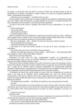 Michael O’brien                 El    librero          de     Varsovia                            195

los dientes. La tarde del cuarto día sufrió un acceso de fiebre muy elevada, durante el cual se
desprendió de las sábanas, moviéndose y dando vueltas en la cama con el pijama empapado de
sudor, y murmurando presa del delirio.
    —¡Debería estar en un hospital! —exclamó el chico en vano.
    Se pasó aquella noche sentado junto a la cama, vigilándole con impotencia, aplicándole un paño
de vez en cuando. Antes del amanecer, se quedó dormido en contra de su voluntad, postrado en la
silla, respirando con la boca abierta, a través de unos labios agrietados.
    Al cabo de unas horas, Pawel se despertó. David abrió los ojos, sobresaltado, y le miró con
fijeza.
    —¡Estás mucho mejor!
    —Ya no tengo fiebre.
    —¡Demos gracias al Señor!
    —¡Sí, demos gracias a Dios!
    David se precipitó fuera de la habitación y regresó con un tazón de sopa muy clara y salada que
sabía a patatas. Pawel se bebió un litro. El chico fue dándole líquido durante todo el día, y al llegar
la noche Pawel era ya capaz de caminar por sí mismo hasta el lavabo.
    —Me estoy recuperando —dijo—. Puedes irte al desván a descansar y dormir un poco.
    —No, me quedaré hasta estar seguro.
    —¿Dónde has dormido estos últimos días?
    —Una noche en la silla, tres noches cruzado en los pies de la cama. Así podía oír si te
despertabas.
    —Esta noche tienes que volver a la fortaleza. Necesitas dormir.
    —Durante una noche más, aquí soy yo el que manda —sonrió David—. Estás demasiado débil
para obligarme a subir al desván. Me bajaré el colchón.
    Pawel hizo un gesto de impotencia.
    Permaneció en cama otros tres días, completamente agotado. Su recuperación era
extraordinariamente lenta. A veces se oía llamar débilmente a la puerta de la librería, en la planta
baja, pero los golpes acababan siempre cesando.
    David estuvo todo ese tiempo sentado en una silla a los pies de la cama, con las piernas en alto y
los pies descansando encima de las mantas. Estaba inmerso en un grueso tomo de filosofía alemana
que, a juzgar por la cubierta, parecía totalmente ininteligible. Era humanamente imposible
sustraerlo a aquella lectura. Cada pocas horas se levantaba de un salto y bajaba las escaleras, lo cual
hizo comprender a Pawel que David había aprendido solo a alimentar la caldera.
    Al anochecer del octavo día, cuando estaba ya oscuro y tan solo la lamparilla de la mesita de
noche y las velas de las lámparas votivas proporcionaban una suave luz, David arrastró
ruidosamente la silla hasta la cabecera de la cama y siguió leyendo como un obseso. A Pawel le
pareció una buena parodia del modo en que la mayoría de los chicos de su edad devoraban novelas
baratas de aventuras.
    —¡Es absolutamente increíble! —dijo David, levantando los ojos con expresión de asombro.
    —¿El qué?
    —Pawel, la mente humana es lo más asombroso de cuanto se haya creado. Este autor acaba de
«demostrar» que el universo no existe. Insiste, de la forma más razonable, en que todos nosotros, tú,
yo y todo cuanto existe, somos proyecciones de su mente. Su mente, ¿entiendes?, no la tuya o la
mía.
    —¿Quién ha escrito eso?
    David se lo dijo.
    —Sí. Ese es uno de tantos pensamientos de los que se alimentaron los precursores de Hitler. El
autor al que lees contribuyó a crear el clima social que engendró a los nazis.
    —Entonces las ideas son algo más que meras abstracciones.
    —Tal y como los acontecimientos de nuestro siglo han demostrado.
    David hizo una mueca y arrojó el libro al suelo.
 