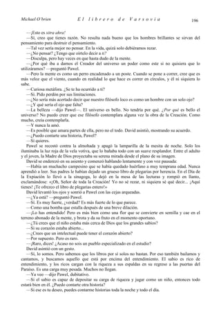Michael O’brien                El    librero          de    Varsovia                           196

   —¡Esto es sitra ahra!
   —Sí, creo que tienes razón. No resulta nada bueno que los hombres brillantes se sirvan del
pensamiento para destruir el pensamiento.
   —Tal vez sería mejor no pensar. En la vida, quizá solo debiéramos rezar.
   —¿No pensar? ¿Tengo que oírtelo decir a ti?
   —Disculpa, pero hay veces en que hasta dudo de la mente.
   —¿Por qué iba a darnos el Creador del universo un poder como este si no quisiera que lo
utilizáramos? —preguntó Pawel.
   —Pero la mente es como un perro encadenado a un poste. Cuando se pone a correr, cree que es
más veloz que el viento, cuando en realidad lo que hace es correr en círculos, y él ni siquiera lo
sabe.
   —Curiosa metáfora. ¿Se te ha ocurrido a ti?
   —Sí. Pido perdón por sus limitaciones.
   —¿No sería más acertado decir que nuestro filósofo loco es como un hombre con un solo ojo?
   —¿Y qué sería el ojo que falta?
   —La belleza —dijo Pawel—. El universo es bello. No tendría por qué. ¿Por qué es bello el
universo? No puedo creer que ese filósofo contemplara alguna vez la obra de la Creación. Como
mucho, creía contemplarla.
   —Y nunca la amó.
   —Es posible que amara partes de ella, pero no el todo. David asintió, mostrando su acuerdo.
   —¿Puedo contarte una historia, Pawel?
   —Si quieres.
   Pawel se recostó contra la almohada y apagó la lamparilla de la mesita de noche. Solo los
iluminaba la luz roja de la vela votiva, que lo bañaba todo con un suave resplandor. Entre el adulto
y el joven, la Madre de Dios proyectaba su serena mirada desde el plano de su imagen.
   David se enderezó en su asiento y comenzó hablando lentamente y con voz pausada:
   —Había un muchacho campesino que se había quedado huérfano a muy temprana edad. Nunca
aprendió a leer. Sus padres le habían dejado un grueso libro de plegarias por herencia. En el Día de
la Expiación lo llevó a la sinagoga, lo dejó en la mesa de las lecturas y rompió en llanto,
exclamándose: «¡Oh, Señor de toda la Creación! Yo no sé rezar, ni siquiera sé qué decir... ¡Aquí
tienes! ¡Te ofrezco el libro de plegarias entero!»
   David levantó los ojos y sonrió a Pawel con las cejas arqueadas.
   —¿Ya está? —preguntó Pawel.
   —Sí. Es muy fuerte, ¿verdad? Es más fuerte de lo que parece.
   —Como una bomba que estalla después de una breve dilación.
   —¡Lo has entendido! Pero es más bien como una flor que se convierte en semilla y cae en el
terreno abonado de la mente, y brota y da su fruto en el momento oportuno.
   —¿Tú crees que el niño estaba más cerca de Dios que los grandes sabios?
   —Si su corazón estaba abierto...
   —¿Crees que un intelectual puede tener el corazón abierto?
   —Por supuesto. Pero es raro.
   —¡Raro, dices! ¿Acaso no sois un pueblo especializado en el estudio?
   David asintió con un gesto.
   —Sí, lo somos. Pero sabemos que los libros por sí solos no bastan. Por eso también bailamos y
cantamos, y buscamos aquello que está por encima del entendimiento. El sabio es rico de
entendimiento, y los ricos cargan con la riqueza a sus espaldas en su regreso a las puertas del
Paraíso. Es una carga muy pesada. Muchos no llegan.
   —Ya veo —dijo Pawel, dubitativo.
   —Si el sabio es capaz de depositar su carga de riqueza y jugar como un niño, entonces todo
estará bien en él. ¿Puedo contarte otra historia?
   —Si ese es tu deseo, puedes contarme historias toda la noche y todo el día.
 