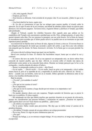Michael O’brien                 El    librero          de     Varsovia                            197

   —¡Ah, estás jugando, Pawel!
   —Empieza, por favor.
   —Esta historia es diferente. Está extraída de mi propia vida. Es un recuerdo. ¿Sabes lo que es la
Janucá?
   —Una festividad de las luces, según creo.
   —Sí. En ella se conmemora lo que fue un milagro para nuestro pueblo, el triunfo sobre la
opresión. En el siglo II antes de la era cristiana, una banda de rebeldes judíos formó un ejército para
derrocar a los invasores paganos. Tuvieron éxito y lograron liberar y purificar el Templo, que había
sido profanado.
   »Según el Talmud, cuando los rebeldes buscaron óleo sagrado para que ardiera en los
candelabros del Templo solo encontraron cantidad para un día. Pero, milagrosamente, el santo óleo
quemó durante ocho días. Por eso tenemos la januquiá, con sus ocho brazos. En la fiesta de Janucá
la encendemos para recordar que el Señor puede salvar a su pueblo aun en un momento en que toda
esperanza parece perdida.
   »La menorá de mi familia tiene un brazo de más, algunas lo tienen y otras no. El noveno brazo es
una delgada prolongación de metal que asciende a partir del centro, y que lleva una vela solitaria
más pequeña que las demás. Se llama shammash, sirviente. Es la llama que se usa para prender las
demás.
   »El octavo día de la última Janucá que pasé con mi familia...
   David con concluyó la frase. El silencio fue haciéndose mayor, hasta que se aclaró la voz y
continuó:
   —El octavo día tuve un sueño. En él se me apareció un antepasado mío, un docto rabino bien
conocido de nuestro pueblo, que me dijo: «Dovid, se avecina sobre el mundo una época de
sufrimiento como jamás se ha conocido hasta ahora. Durante un tiempo parecerá que la luz se ha
extinguido, y muchos dejarán de adorar al Señor».
   —Bueno, tu antepasado estaba en lo cierto —dijo Pawel.
   —En mi sueño... —David vaciló—. En mi sueño, lancé un grito a mi antepasado y elevé ambas
manos hacia él, pero él se apartaba de mí y emprendía el camino del cielo. «Dovid, mi Dovid, —
decía— cuando seas un hombre, serás luz en el mundo. Debes aprender la diferencia entre la luz
eterna y las tinieblas disfrazadas de luz».
   Bajó la mirada.
   —¿Ya está? ¿Así acababa el sueño?
   —No.
   —¿Por qué no me cuentas el resto?
   —No es importante.
   —¿Por qué no me lo cuentas y luego decido por mí mismo si es importante o no?
   —Mejor que no.
   —No puedes dejarme ahora con este suspense. Ningún narrador de historias que se precie le
haría eso a su público. El chico suspiró.
   —Mi antepasado me dijo que habría muchos que querrían situarme en un puesto de relevancia,
porque me considerarían una persona brillante y ensalzarían mi aspecto. ¿Ensalzar mi aspecto?
¿Qué querría decir con eso? Esas fueron sus palabras... ¡Qué cosas!
   —¿Se refería a tu aspecto físico?
   —No lo aclaró. Había venido para prevenirme. Me dijo que no debía tomar el camino de la
grandeza humana.
   —¿No debías? Extraño consejo de un gran rabino a un colega prometedor.
   —No te rías, Pawel. Es algo un poco embarazoso para mí.
   —¿Por qué?
   —Porque me halaga, y yo no merezco ningún halago. Ni soy atractivo, ni tengo una inteligencia
excepcional.
 