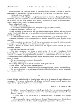 Michael O’brien               El    librero          de    Varsovia                          198

   El chico hablaba con sinceridad. Pawel se quedó mirándolo fijamente. Reprimió el deseo de
espetarle que el antepasado de David le conocía mucho mejor de lo que él se conocía a sí mismo.
   —¿Salían más cosas en tu sueño?
   —Mi antepasado volvía a dirigirse a mí, portando esta vez un shammash. Se agachó y lo dejó en
mis manos, y me besó las manos, lo cual me sorprendió mucho. Con estas manos harás mucho bien
en el mundo, me dijo, pero primero serás puesto a prueba por el fuego. Mi pequeño Dovid,
siempre, siempre tienes que ser un pequeño shammash.
   Pawel se irguió en la cama.
   —He venido a molestarte, Pawel.
   —Es una historia repleta de significación. Te agradezco que me la hayas contado.
   —Pero estás preocupado, ¿de qué se trata?
   —Hace unos años, un sacerdote me dijo prácticamente esas mismas palabras. Me dijo que una
voz del Cielo le había dicho que yo haría un bien único en el mundo, pero que primero debería ser
probado por el fuego.
   —Es verdaderamente asombroso... el mismo mensaje exactamente. ¿Qué puede significar?
   —No lo sé, aunque no fue exactamente igual. La voz dijo: Aquí está mi pobre pequeño al que
han roto.
   —No lo entiendo, tú no estás roto, Pawel. Eres un hombre muy fuerte, uno de los hombres más
fuertes que he conocido. Parece como si no tuvieras miedo a nada.
   Pawel le devolvió la mirada, atónito, maravillado ante aquella curiosa facultad que era la
percepción humana.
   —Y eres brillante además —rió David.
   —Estoy viejo y enfermo, y mis fuerzas se agotan deprisa —le corrigió—. Escúchame, David
Schäfer, dejemos a un lado los cumplidos por un momento. Yo creo que lo importante en este caso
es que tú y yo tenemos una pequeña muestra probatoria de que no vivimos en un universo prisión.
Vivimos en un cosmos con ventanas y puertas abiertas. Los mensajes del infinito llegan hasta aquí
de vez en cuando.
   —Tal vez continuamente, pero somos ciegos a ellos.
   —Puede que tengas razón.
   David alargó el brazo y dio un manotazo sobre la manta, junto a Pawel.
   —Estos sueños... ¡son nuevas de la mayor magnitud!
   —¿De la mayor magnitud? Comparto tu emoción, pero es posible que exageres su trascendencia.
   —Ah, eso, por desgracia, es un rasgo característico de mi familia. Incluso mi famoso antepasado
tuvo ese mismo defecto.

                                               ∼
Cuando David se quedó dormido en el suelo, Pawel apagó la luz de la mesita de noche. El chico no
se despertó. Ya no estaba tan flaco, tan solo delgado, y el pelo le crecía formando espesos rizos
negros. Pawel cogió papel y pluma y se puso a escribir:

                                                                   Archivo, 22 de febrero de 1943

     Es brillante y hermoso. No puede haber duda de que si sobrevive a las intenciones de aquellos
     que ahora le buscan para destruirle, vendrán otros que le buscarán para ensalzarlo. Y para
     desearlo, también.
        El deseo. ¿Qué es esta fuerza que no es enteramente amor, ni tampoco mero impulso
     sexual?
        ¿Cómo era aquello que me escribió una vez Rouault? Cuando se corrompe el símbolo, se
     corrompe el concepto, y de ahí se sigue la corrupción de la percepción y de la acción.
 