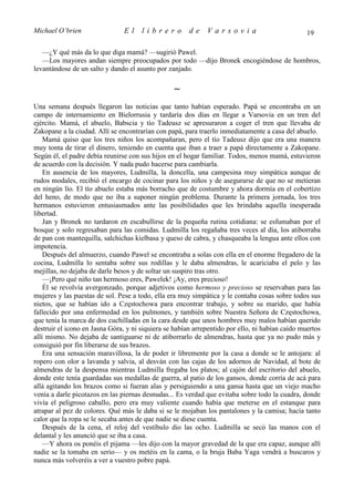 Michael O’brien                 El    librero          de    Varsovia                            19

   —¿Y qué más da lo que diga mamá? —sugirió Pawel.
   —Los mayores andan siempre preocupados por todo —dijo Bronek encogiéndose de hombros,
levantándose de un salto y dando el asunto por zanjado.

                                                 ∼
Una semana después llegaron las noticias que tanto habían esperado. Papá se encontraba en un
campo de internamiento en Bielorrusia y tardaría dos días en llegar a Varsovia en un tren del
ejército. Mamá, el abuelo, Babscia y tío Tadeusz se apresuraron a coger el tren que llevaba de
Zakopane a la ciudad. Allí se encontrarían con papá, para traerlo inmediatamente a casa del abuelo.
    Mamá quiso que los tres niños los acompañaran, pero el tío Tadeusz dijo que era una manera
muy tonta de tirar el dinero, teniendo en cuenta que iban a traer a papá directamente a Zakopane.
Según él, el padre debía reunirse con sus hijos en el hogar familiar. Todos, menos mamá, estuvieron
de acuerdo con la decisión. Y nada pudo hacerse para cambiarla.
    En ausencia de los mayores, Ludmilla, la doncella, una campesina muy simpática aunque de
rudos modales, recibió el encargo de cocinar para los niños y de asegurarse de que no se metieran
en ningún lío. El tío abuelo estaba más borracho que de costumbre y ahora dormía en el cobertizo
del heno, de modo que no iba a suponer ningún problema. Durante la primera jornada, los tres
hermanos estuvieron entusiasmados ante las posibilidades que les brindaba aquella inesperada
libertad.
    Jan y Bronek no tardaron en escabullirse de la pequeña rutina cotidiana: se esfumaban por el
bosque y solo regresaban para las comidas. Ludmilla los regañaba tres veces al día, los atiborraba
de pan con mantequilla, salchichas kielbasa y queso de cabra, y chasqueaba la lengua ante ellos con
impotencia.
    Después del almuerzo, cuando Pawel se encontraba a solas con ella en el enorme fregadero de la
cocina, Ludmilla lo sentaba sobre sus rodillas y le daba almendras, le acariciaba el pelo y las
mejillas, no dejaba de darle besos y de soltar un suspiro tras otro.
    —¡Pero qué niño tan hermoso eres, Pawelek! ¡Ay, eres precioso!
    Él se revolvía avergonzado, porque adjetivos como hermoso y precioso se reservaban para las
mujeres y las puestas de sol. Pese a todo, ella era muy simpática y le contaba cosas sobre todos sus
nietos, que se habían ido a Częstochowa para encontrar trabajo, y sobre su marido, que había
fallecido por una enfermedad en los pulmones, y también sobre Nuestra Señora de Częstochowa,
que tenía la marca de dos cuchilladas en la cara desde que unos hombres muy malos habían querido
destruir el icono en Jasna Góra, y ni siquiera se habían arrepentido por ello, ni habían caído muertos
allí mismo. No dejaba de santiguarse ni de atiborrarlo de almendras, hasta que ya no pudo más y
consiguió por fin liberarse de sus brazos.
    Era una sensación maravillosa, la de poder ir libremente por la casa a donde se le antojara: al
ropero con olor a lavanda y salvia, al desván con las cajas de los adornos de Navidad, al bote de
almendras de la despensa mientras Ludmilla fregaba los platos; al cajón del escritorio del abuelo,
donde este tenía guardadas sus medallas de guerra, al patio de los gansos, donde corría de acá para
allá agitando los brazos como si fueran alas y persiguiendo a una gansa hasta que un viejo macho
venía a darle picotazos en las piernas desnudas... Es verdad que evitaba sobre todo la cuadra, donde
vivía el peligroso caballo, pero era muy valiente cuando había que meterse en el estanque para
atrapar al pez de colores. Qué más le daba si se le mojaban los pantalones y la camisa; hacía tanto
calor que la ropa se le secaba antes de que nadie se diese cuenta.
    Después de la cena, el reloj del vestíbulo dio las ocho. Ludmilla se secó las manos con el
delantal y les anunció que se iba a casa.
    —Y ahora os ponéis el pijama —les dijo con la mayor gravedad de la que era capaz, aunque allí
nadie se la tomaba en serio— y os metéis en la cama, o la bruja Baba Yaga vendrá a buscaros y
nunca más volveréis a ver a vuestro pobre papá.
 