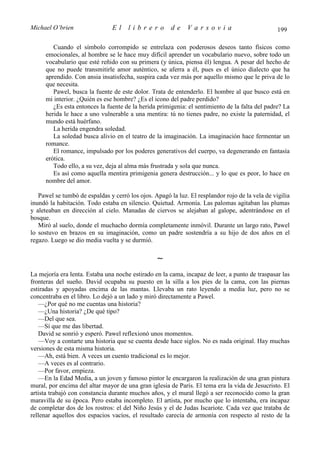 Michael O’brien                 El    librero          de    Varsovia                            199

         Cuando el símbolo corrompido se entrelaza con poderosos deseos tanto físicos como
      emocionales, al hombre se le hace muy difícil aprender un vocabulario nuevo, sobre todo un
      vocabulario que esté reñido con su primera (y única, piensa él) lengua. A pesar del hecho de
      que no puede transmitirle amor auténtico, se aferra a él, pues es el único dialecto que ha
      aprendido. Con ansia insatisfecha, suspira cada vez más por aquello mismo que le priva de lo
      que necesita.
         Pawel, busca la fuente de este dolor. Trata de entenderlo. El hombre al que busco está en
      mi interior. ¿Quién es ese hombre? ¿Es el icono del padre perdido?
         ¿Es esta entonces la fuente de la herida primigenia: el sentimiento de la falta del padre? La
      herida le hace a uno vulnerable a una mentira: tú no tienes padre, no existe la paternidad, el
      mundo está huérfano.
         La herida engendra soledad.
         La soledad busca alivio en el teatro de la imaginación. La imaginación hace fermentar un
      romance.
         El romance, impulsado por los poderes generativos del cuerpo, va degenerando en fantasía
      erótica.
         Todo ello, a su vez, deja al alma más frustrada y sola que nunca.
         Es así como aquella mentira primigenia genera destrucción... y lo que es peor, lo hace en
      nombre del amor.

   Pawel se tumbó de espaldas y cerró los ojos. Apagó la luz. El resplandor rojo de la vela de vigilia
inundó la habitación. Todo estaba en silencio. Quietud. Armonía. Las palomas agitaban las plumas
y aleteaban en dirección al cielo. Manadas de ciervos se alejaban al galope, adentrándose en el
bosque.
   Miró al suelo, donde el muchacho dormía completamente inmóvil. Durante un largo rato, Pawel
lo sostuvo en brazos en su imaginación, como un padre sostendría a su hijo de dos años en el
regazo. Luego se dio media vuelta y se durmió.

                                                 ∼
La mejoría era lenta. Estaba una noche estirado en la cama, incapaz de leer, a punto de traspasar las
fronteras del sueño. David ocupaba su puesto en la silla a los pies de la cama, con las piernas
estiradas y apoyadas encima de las mantas. Llevaba un rato leyendo a media luz, pero no se
concentraba en el libro. Lo dejó a un lado y miró directamente a Pawel.
   —¿Por qué no me cuentas una historia?
   —¿Una historia? ¿De qué tipo?
   —Del que sea.
   —Sí que me das libertad.
   David se sonrió y esperó. Pawel reflexionó unos momentos.
   —Voy a contarte una historia que se cuenta desde hace siglos. No es nada original. Hay muchas
versiones de esta misma historia.
   —Ah, está bien. A veces un cuento tradicional es lo mejor.
   —A veces es al contrario.
   —Por favor, empieza.
   —En la Edad Media, a un joven y famoso pintor le encargaron la realización de una gran pintura
mural, por encima del altar mayor de una gran iglesia de París. El tema era la vida de Jesucristo. El
artista trabajó con constancia durante muchos años, y el mural llegó a ser reconocido como la gran
maravilla de su época. Pero estaba incompleto. El artista, por mucho que lo intentaba, era incapaz
de completar dos de los rostros: el del Niño Jesús y el de Judas Iscariote. Cada vez que trataba de
rellenar aquellos dos espacios vacíos, el resultado carecía de armonía con respecto al resto de la
 