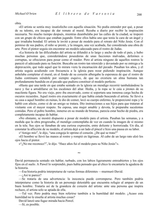 Michael O’brien                 El    librero          de    Varsovia                            200

obra.
   »El artista se sentía muy insatisfecho con aquella situación. No podía entender por qué, a pesar
de su talento, era incapaz de dar remate al mural. Rezaba a diario por recibir la inspiración
necesaria. No mucho tiempo después, mientras deambulaba por las calles de la ciudad, se tropezó
con un grupo de chicos que estaban jugando. Entre ellos había uno que tenía la cara de un ángel y
que irradiaba bondad. El artista le invitó a posar de modelo para el retrato del Niño Jesús. Con el
permiso de sus padres, el niño se prestó, y la imagen, una vez acabada, fue considerada una obra de
arte. Pero el pintor seguía sin encontrar un modelo adecuado para el rostro de Judas.
   »La historia de las dificultades del artista se difundió a lo largo y ancho de todo el país, y hubo
muchas personas que, considerándose poseedoras de unas facciones malvadas, deformes o
corruptas, se ofrecieron para posar como el traidor. Pero al artista ninguno de aquellos rostros le
pareció el adecuado para su función. Buscaba un rostro tan retorcido y devastado por su entrega a la
depravación, que todo aquel que lo mirara viera la encarnación del pecado. Pasaban los años, y el
artista seguía acudiendo con frecuencia a la iglesia para rezar pidiendo inspiración. Aunque
anhelaba completar el mural, en el fondo de su corazón albergaba la esperanza de que el rostro de
Judas continuara siéndole por siempre esquivo, de que no existiera un alma humana tan
profundamente hundida en el pecado que pudiera constituir el modelo perfecto.
   »Hasta que una tarde en que estaba sentado en la iglesia un mendigo recorrió tambaleándose la
nave y fue a arrodillarse en los escalones del altar. Hedía, y la ropa se le caía a jirones de su
macilenta figura. No era viejo, pero iba encorvado, como si soportara una inmensa carga hecha de
oscuros recuerdos. Aquel rostro era exactamente el que había estado buscando el artista. Se llevó a
su casa a aquel hombre en ruinas, le dio de comer, lavó su cuerpo enfermo, le proporcionó ropa y le
habló con afecto, como si de un amigo se tratara. Dio instrucciones a sus hijos para que trataran al
visitante con el mayor respeto. Su esposa, una mujer amable y devota, le preparaba suculentas
comidas. Pero el pobre hombre, inmerso en su mundo de brumas, parecía estar hecho de piedra, era
completamente incapaz de hablar.
   »No obstante, se mostró dispuesto a posar de modelo para el artista. Pasaban las semanas, y a
medida que la obra progresaba, el mendigo contemplaba de vez en cuando la imagen de sí mismo
en la tela. Sus ojos se llenaban de una curiosa expresión, entre doliente y horrorizada. Un día, al
constatar la aflicción de su modelo, el artista dejó a un lado el pincel e hizo una pausa en su labor.
   »“Amigo mío”, le dijo, “una congoja le oprime el corazón. ¿De qué se trata?”
   »El hombre se llevó las manos al rostro y rompió en lágrimas. Al cabo de un largo rato alzó los
ojos hacia el pintor.
   »“¿No me reconoce?”, le dijo. “Hace años fui el modelo para su Niño Jesús”».

                                                 ∼
David permanecía sentado sin hablar, turbado, con los labios ligeramente entreabiertos y los ojos
fijos en el suelo. A Pawel lo sorprendió, pues había pensado que al chico le encantaría la agudeza de
la historia.
    —Esa historia podría interpretarse de varias formas diferentes —murmuró David.
    —¿Así te parece?
    —Se trataría de una advertencia: la inocencia puede corromperse. Pero también podría
interpretarse como la historia de un personaje detestable que encuentra refugio al amparo de un
buen hombre. Trataría así de la grandeza de corazón del artista: ante una persona que inspira
rechazo, el artista solo se apiada de ella.
    —Tal vez. Pero podría muy bien referirse también a la humildad del modelo. ¿Acaso esta
humildad no le enseña al artista muchas cosas?
    David lanzó una fugaz mirada hacia Pawel.
    —Sí, es posible.
 