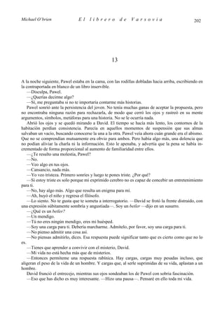 Michael O’brien                El     librero          de    Varsovia                           202




                                                  13


A la noche siguiente, Pawel estaba en la cama, con las rodillas dobladas hacia arriba, escribiendo en
la contraportada en blanco de un libro inservible.
    —Disculpa, Pawel.
    —¿Querías decirme algo?
    —Sí, me preguntaba si no te importaría contarme más historias.
    Pawel sonrió ante la persistencia del joven. No tenía muchas ganas de aceptar la propuesta, pero
no encontraba ninguna razón para rechazarla, de modo que cerró los ojos y rastreó en su mente
argumentos, símbolos, metáforas para una historia. No se le ocurría nada.
    Abrió los ojos y se quedó mirando a David. El tiempo se hacía más lento, los contornos de la
habitación perdían consistencia. Parecía en aquellos momentos de suspensión que sus almas
salvaban un vacío, buscando conocerse la una a la otra. Pawel veía ahora cuán grande era el abismo.
Que no se comprendían mutuamente era obvio para ambos. Pero había algo más, una dolencia que
no podían aliviar la charla ni la información. Esto le apenaba, y advertía que la pena se había in-
crementado de forma proporcional al aumento de familiaridad entre ellos.
    —¿Te resulto una molestia, Pawel?
    —No.
    —Veo algo en tus ojos.
    —Cansancio, nada más.
    —Yo veo tristeza. Primero sonríes y luego te pones triste. ¿Por qué?
    —Si estoy triste es solo porque mi exprimido cerebro no es capaz de concebir un entretenimiento
para ti.
    —No, hay algo más. Algo que resulta un enigma para mí.
    —Ah, huyó el niño y regresa el filósofo.
    —Lo siento. No te gusta que te someta a interrogatorio. —David se frotó la frente distraído, con
una expresión súbitamente sombría y angustiada—. Soy un betler —dijo en un susurro.
    —¿Qué es un betler?
    —Un mendigo.
    —Tú no eres ningún mendigo, eres mi huésped.
    —Soy una carga para ti. Debería marcharme. Admítelo, por favor, soy una carga para ti.
    —No pienso admitir una cosa así.
    —No piensas admitirlo, dices. Esa respuesta puede significar tanto que es cierto como que no lo
es.
    —Tienes que aprender a convivir con el misterio, David.
    —Mi vida no está hecha más que de misterios.
    —Entonces permíteme una respuesta rabínica. Hay cargas, cargas muy pesadas incluso, que
aligeran el peso de la vida de un hombre. Y cargas que, al serle suprimidas de su vida, aplastan a un
hombre.
    David frunció el entrecejo, mientras sus ojos sondeaban los de Pawel con sobria fascinación.
    —Eso que has dicho es muy interesante. —Hizo una pausa—. Pensaré en ello toda mi vida.
 