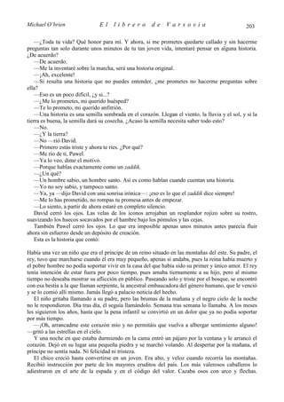 Michael O’brien                 El    librero          de    Varsovia                            203

    —¿Toda tu vida? Qué honor para mí. Y ahora, si me prometes quedarte callado y sin hacerme
preguntas tan solo durante unos minutos de tu tan joven vida, intentaré pensar en alguna historia.
¿De acuerdo?
    —De acuerdo.
    —Me la inventaré sobre la marcha, será una historia original.
    —¡Ah, excelente!
    —Si resulta una historia que no puedes entender, ¿me prometes no hacerme preguntas sobre
ella?
    —Eso es un poco difícil, ¿y si...?
    —¿Me lo prometes, mi querido huésped?
    —Te lo prometo, mi querido anfitrión.
    —Una historia es una semilla sembrada en el corazón. Llegan el viento, la lluvia y el sol, y si la
tierra es buena, la semilla dará su cosecha. ¿Acaso la semilla necesita saber todo esto?
    —No.
    —¿Y la tierra?
    —No —rió David.
    —Primero estás triste y ahora te ríes. ¿Por qué?
    —Me río de ti, Pawel.
    —Ya lo veo, dime el motivo.
    —Porque hablas exactamente como un zaddik.
    —¿Un qué?
    —Un hombre sabio, un hombre santo. Así es como hablan cuando cuentan una historia.
    —Yo no soy sabio, y tampoco santo.
    —Ya, ya —dijo David con una sonrisa irónica—: ¡eso es lo que el zaddik dice siempre!
    —Me lo has prometido, no rompas tu promesa antes de empezar.
    —Lo siento, a partir de ahora estaré en completo silencio.
    David cerró los ojos. Las velas de los iconos arrojaban un resplandor rojizo sobre su rostro,
suavizando los huecos socavados por el hambre bajo los pómulos y las cejas.
    También Pawel cerró los ojos. Lo que era imposible apenas unos minutos antes parecía fluir
ahora sin esfuerzo desde un depósito de creación.
    Esta es la historia que contó:

Había una vez un niño que era el príncipe de un reino situado en las montañas del este. Su padre, el
rey, tuvo que marcharse cuando él era muy pequeño, apenas si andaba, pues la reina había muerto y
el pobre hombre no podía soportar vivir en la casa del que había sido su primer y único amor. El rey
tenía intención de estar fuera por poco tiempo, pues amaba tiernamente a su hijo, pero al mismo
tiempo no deseaba mostrar su aflicción en público. Paseando solo y triste por el bosque, se encontró
con esa bestia a la que llaman serpiente, la ancestral embaucadora del género humano, que le venció
y se lo comió allí mismo. Jamás llegó a palacio noticia del hecho.
   El niño gritaba llamando a su padre, pero las brumas de la mañana y el negro cielo de la noche
no le respondieron. Día tras día, él seguía llamándolo. Semana tras semana lo llamaba. A los meses
les siguieron los años, hasta que la pena infantil se convirtió en un dolor que ya no podía soportar
por más tiempo.
   —¡Oh, arrancadme este corazón mío y no permitáis que vuelva a albergar sentimiento alguno!
—gritó a las estrellas en el cielo.
   Y una noche en que estaba durmiendo en la cama entró un pájaro por la ventana y le arrancó el
corazón. Dejó en su lugar una pequeña piedra y se marchó volando. Al despertar por la mañana, el
príncipe no sentía nada. Ni felicidad ni tristeza.
   El chico creció hasta convertirse en un joven. Era alto, y veloz cuando recorría las montañas.
Recibió instrucción por parte de los mayores eruditos del país. Los más valerosos caballeros lo
adiestraron en el arte de la espada y en el código del valor. Cazaba osos con arco y flechas.
 
