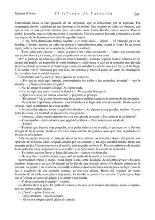 Michael O’brien                 El    librero          de     Varsovia                            204

Exterminaba hasta la más pequeña de las serpientes que se arrastraban por la espesura. Era
sumamente devoto y pródigo en sus limosnas a los pobres. Era maestro en todas las virtudes, que
ejercía con el más perfecto decoro, pero no sentía nada. Jamás lloraba, nunca sonreía. Pero el
pueblo le amaba, pues en todo mostraba su excelencia. Muchos querían buscarle compañera, casarlo
con alguna de las hermosas doncellas de aquellas tierras.
    —El rey lleva demasiado tiempo ausente, y el trono vacío —decían—. El príncipe ya es un
hombre, y dotado además de todas las gracias y merecimientos para ocupar el trono. Es un joven
regio, noble y reservado en su conducta, es bueno y valiente.
    —Tiene edad para casarse — decía la gente a los viejos cortesanos—. Tenéis que encontrarle
una esposa bonita y virtuosa, para que así podamos volver a tener una reina.
    Pero el príncipe no tenía ojos para los amores humanos. Cuando llegaron hasta él noticias de los
deseos del pueblo, su expresión se tornó solemne, y subió hasta lo alto de la montaña más elevada
del reino, donde permaneció sentado largo tiempo en soledad. La noche vino y se fue, y el día llegó.
Y la noche volvió iluminada por una luna tan redonda y amarilla como un tazón de mantequilla
derritiéndose bajo el sol del verano.
    Una alondra surcó el cielo y vino a posarse en su rodilla.
    —¿Por qué te estás aquí sentado, contemplando los valles y las montañas, príncipe? —pió la
alondra—. ¿Tienes el corazón afligido?
    —No, no tengo el corazón afligido. No siento nada.
    —Eso es algo muy triste —cantó la alondra—. Mi corazón llora por ti.
    —¿Qué es eso a lo que llamas corazón? —preguntó el príncipe.
    —¿El corazón? Ah, es una historia muy larga para contártela aquí, en la cumbre de una montaña.
    —No será tan importante, entonces. Esta montaña es el lugar más alto del mundo. Desde aquí se
ve todo. Aquí se entienden las cosas ocultas.
    —Se entienden algunas cosas —replicó la alondra—. Sí, algunas cosas grandes, incluso. Pero no
todas las cosas. En realidad, ni siquiera las más grandes.
    —Entonces, ¿dónde puedo entender la cosa más grande de todas? ¿Me contarás tú su historia?
    —Yo no puedo —pió la alondra, que agachó la cabeza—. Pero conozco un modo de...
    —¿Cómo?
    —Tendrías que hacerte muy pequeño, para poder subirte a mi espalda, y entonces yo te llevaría
al lugar de las leyendas, donde se dicen las cosas ocultas, las grandes cosas que están registradas en
los anales del corazón.
    Ante su propia sorpresa, el príncipe sintió un leve anhelo, un centelleo, dentro del pecho, una
opresión en el hueco vacío ocupado antaño por su corazón, y en cuya cavidad rodaba ahora una
pequeña piedra. Cuanto mayor era el anhelo, más pequeño se hacía él. Fue encogiéndose de tamaño
hasta reducirse a las proporciones de un colibrí, y se encaramó a la espalda de la alondra.
    —Te ordeno que me lleves al lugar del corazón —dijo en voz bien alta.
    —De acuerdo —cantó la alondra, que voló en medio de la noche y del viento.
    Sobrevolaron reinos y mares, hasta llegar a una tierra desolada, de desiertos grises y bosques
muertos. Llegaron a un castillo situado en lo alto de una elevada colina. Un dragón dormía en la
entrada. La puerta y las ventanas del castillo estaban cerradas herméticamente para no dejar pasar la
luz, a excepción de una pequeña ventana, en una alta almena. Hasta ella llegaban las ramas
desnudas de un roble seco, otrora imponente. La alondra se posó en la más alta. El príncipe se bajó
con dificultad del lomo del pájaro y se aferró a una ramita.
    —Y ahora cuéntame el cuento —ordenó.
    La alondra abrió el pico. El cuello le vibraba y los ojos se le movían danzarines, como si cantara,
pero no emitía sonido alguno.
    —¡Canta! —gritó el príncipe.
    —Estoy cantando —dijo la alondra.
    —¡No se oye ningún canto! ¡Solo el silencio!
 