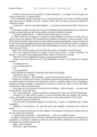 Michael O’brien                 El    librero          de    Varsovia                            205

   —Canto en una clave que tú no puedes oír. ¡Mira ahí dentro! —y el pájaro le hizo un gesto con
el pico en dirección a la ventana abierta.
   Cuán sorprendido quedó el príncipe al ver a una hermosa mujer en el interior. Estaba reclinada
sobre una cama, de espaldas a los dos visitantes ocultos entre las ramas, que oían no obstante el
sonido de su llanto.
   —Amado mío —decía la mujer entre lágrimas—, ¿por qué te ha hecho tanto daño? ¿Por qué nos
odia?
   El príncipe no podía ver la persona a la que ella hablaba, porque la habitación le era visible solo
en parte y porque gran parte de la cama quedaba oculta por la figura de la mujer.
   —Escucha y guarda silencio —le dijo la alondra al príncipe en un susurro.
   La mujer vertió miles de lágrimas y pronunció muchas palabras en dirección al lecho, pero no
obtuvo ni una sola respuesta. Ellos permanecieron sentados un día entero, y toda una noche, y todo
el día siguiente también, observando a la mujer mientras atendía pacientemente a quien estuviera en
la cama, cuyo rostro quedaba apenas fuera del campo de visión. Ella le daba de comer, le cantaba, le
tapaba con un gran edredón azul, sobre el que había bordado un corazón y una cruz, y el nombre de
quien yacía en el lecho.
   Acabó el día y pasó la noche, y un nuevo día vino y pasó, y el príncipe se cansó de mirar.
   —Este es un lugar de desdicha, y lamento el dolor de esa mujer —le dijo el príncipe a la
alondra—. Pero aquí no hay ninguna gran historia. Quiero volverme a mi montaña.
   —Qué tardo eres en comprender, príncipe, y qué poca paciencia tienes.
   —¡Vamos, que esto acabe de una vez! ¿Está hablándole a su hijo, o a su esposo, o a un padre
anciano?
   —A ninguno de esos.
   —¿A un amigo, entonces?
   —No.
   —¿A su prometido?
   Pero la alondra no respondió. El príncipe estaba ahora muy enojado.
   —¡Sácame de aquí! —exigió.
   —Eso ya no es posible —dijo la alondra—, pues tu peso es excesivo para mí.
   Y dicho esto, el pájaro alzó el vuelo, y el príncipe comprobó consternado cómo había recuperado
su tamaño original. Las ramas secas comenzaron a crujir y a quebrarse bajo su peso. El dragón se
despertó ante aquel estrépito y, olisqueando al intruso, se enroscó en torno a la base del árbol,
mirando hacia arriba con malevolencia.
   —Ven, baja, oh el más hermoso de los hijos de los hombres —decía el dragón—, y te haré señor
de este palacio y rey de este reino.
   —No —dijo el príncipe—, porque este palacio es una prisión, y este es el reino de la desolación.
   —Entonces yo te daré palacios mejores y reinos florecientes para que juegues. Hay muchos
cargos y principados, no tengo más que comerme un rey o dos y todo será mío. Yo te lo daré.
   —¿Y por qué razón ibas a dármelo?
   —No tiene nada de placentero gobernar el mundo solo. A gusto lo compartiría con un buen
compañero.
   —¡Mientes! Si tan generoso eres, ¿por qué tienes aquí atrapada a esta dama que no deja de
llorar?
   —No es más que una loca que solo dice naderías. Si la tengo ahí es porque me ayuda a pasar el
rato. Su cotorreo me entretiene.
   —¡Aparta de ahí, pestilencia! —gritó el príncipe—. ¡Eres un ser maldito! ¡Fuera!
   El dragón se desenroscó del pie del árbol y retrocedió un par de metros, pero su malevolencia se
centuplicó, y el príncipe se aferró con fuerza al tronco del árbol, temeroso de que el odio de la
bestia pudiera arrastrarlo y hacerle caer.
   —Baja —decía el dragón.
   —No bajaré —decía el príncipe.
 