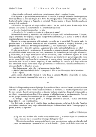 Michael O’brien                 El    librero          de    Varsovia                            206

    —Por todos los poderes de las tinieblas, ¡te ordeno que caigas! —rugió el dragón.
    En el lugar en el que estuviera antaño ubicado su corazón, el príncipe notaba un funesto peso que
tiraba de él hacia la boca del dragón. Los dedos del príncipe perdían fuerza al agarrarse a las ramas,
la altura le daba vértigo, y le flaqueaba la voluntad. Al darse cuenta el dragón de todo aquello, se
convenció de su triunfo.
    —Una dieta de reyes es mi mayor deleite —rió—. Ya me comí al padre de esa mujer de la
almena, y me comí a tu padre también. Y a ti también te devoraré.
    Al oír esto, el príncipe exclamó en voz alta:
    —¡Por el poder del verdadero corazón, te ordeno que te vayas!
    Desenvainó la espada y, apuntando con ella hacia el dragón, saltó hacia el monstruo. El dragón,
cogido totalmente por sorpresa, no pudo escapar lo bastante rápido, y la espada le cortó la cabeza
mientras el príncipe caía en tierra.
    Durante largo rato permaneció allí tumbado, en medio de la oscuridad. No sentía nada. Le
parecía como si le hubieran arrancado no solo el corazón, también el cuerpo y la mente, y se
preguntó si no habría sido devorado por la serpiente. Al cabo oyó la voz de una mujer:
    —Amado mío —dijo entre lágrimas—, ¿por qué te ha hecho tanto daño? ¿Por qué nos odia?
    El príncipe se despertó y se dio cuenta de que estaba en una cama, tapado con un edredón azul en
el que había bordados un corazón, una cruz y su nombre. Le dolía el cuerpo de los pies a la cabeza,
y en el centro, en el lugar donde antaño tuviera el corazón, sentía una terrible angustia. Le dolía
tanto, que el príncipe jadeó y abrió los ojos. Ahora sabía que estaba vivo y que un fuego ardía en su
pecho, y que el dolor que le producía era peor que la muerte misma. La mujer le vio los ojos y supo
que estaba vivo. Acercó la mano a su pecho y le tocó en el lugar del corazón, y el fuego ardió con
más intensidad, aunque ahora era un fuego que daba luz. Se tomó cálido y extremadamente dulce. Y
entonces el dolor se diluyó en la nada.
    —Por fin despiertas —dijo ella—, tal y como me habían dicho.
    —¿Quién? ¿Quién te lo había dicho? —preguntó él. Ella se volvió sonriente hacia la ventana.
    —Ella —replicó.
    Juntos vieron a la alondra retomar el vuelo desde la ventana. Mientras sobrevolaba los mares,
dejó caer una pequeña piedra del pico y no se la vio más.

                                                 ∼
Si Pawel había pensado provocar algún tipo de reacción en David con esta historia, se equivocó una
vez más, al igual que había venido sucediéndole hasta el momento. El muchacho permaneció con
los ojos cerrados durante varios minutos, no dejando traslucir ningún tipo de agrado ni desagrado, y
sin ofrecer comentario alguno. Pawel llegó a pensar si había hecho que se quedara dormido. Pero no
era así, porque justo en el momento en que iba a despertarlo, David abrió los ojos.
   —El príncipe —dijo con voz queda—, el príncipe encontró su corazón. —Lanzó una mirada
fugaz a Pawel—. Un corazón entero.
   Sin decir más, se estiró en el colchón, hasta quedarse dormido. A la luz de la vela, Pawel se
quedó observándole un rato y luego encendió la lámpara de la mesilla de noche. Tras coger papel y
pluma, escribió lo siguiente:

                                                                              Archivo, 28 de febrero

     A ti y solo a ti, oh alma mía, escribo estas meditaciones. ¿Las releeré algún día cuando sea
     viejo... si es que me es concedido el privilegio de llegar a viejo?
        Ahí está, durmiendo en un cuerpo de hombre, con una mente que madura a toda velocidad
     y con un corazón que conserva la inocencia de la niñez. ¿Quién puede haber concebido un
 