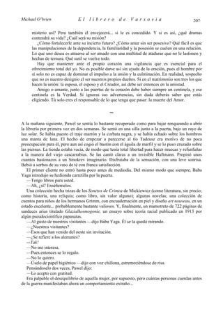 Michael O’brien                El     librero         de     Varsovia                           207

     misterio así? Pero también él envejecerá... si le es concedido. Y si es así, ¿qué dramas
     contendrá su vida? ¿Cuál será su misión?
         ¿Cómo fortalecerle ante su incierto futuro? ¿Cómo amar sin ser posesivo? Qué fácil es que
     las manipulaciones de la dependencia, la familiaridad y la posesión se cuelen en una relación.
     Lo que uno desea es atraerse al ser amado con una multitud de ataduras que no le lastimen y
     hechas de ternura. Qué sutil se vuelve todo.
         Hay que mantener ante el propio corazón una vigilancia que es esencial para el
     ofrecimiento total del yo. No es posible darse así sin ayuda de la oración, pues el hombre por
     sí solo no es capaz de dominar el impulso a la unión y la culminación. En realidad, sospecho
     que no es nuestro designio el ser nuestros propios dueños. Si en el matrimonio son tres los que
     hacen la unión: la esposa, el esposo y el Creador, así debe ser entonces en la amistad.
         Amigo o amante, junto a las puertas de tu corazón debe haber siempre un centinela, y ese
     centinela es la Verdad. Si ignoras sus advertencias, sin duda deberás saber que estás
     eligiendo. Tú solo eres el responsable de lo que tenga que pasar: la muerte del Amor.

                                                 ∼
A la mañana siguiente, Pawel se sentía lo bastante recuperado como para bajar renqueando a abrir
la librería por primera vez en dos semanas. Se sentó en una silla junto a la puerta, bajo un rayo de
luz solar. Se había puesto el traje marrón y la corbata negra, y se había echado sobre los hombros
una manta de lana. El hecho de empezar a parecerse al tío Tadeusz era motivo de no poca
preocupación para él, pero aun así cogió el bastón con el águila de marfil y se lo puso cruzado sobre
las piernas. La tienda estaba vacía, de modo que tenía total libertad para hacer muecas y refunfuñar
a la manera del viejo cascarrabias. Se las cantó claras a un invisible Haftmann. Propinó unos
cuantos bastonazos a un Smokrev imaginario. Disfrutaba de la sensación, con una leve sonrisa.
Bebió a sorbos de su vaso de té con franca satisfacción.
    El primer cliente no entró hasta poco antes de mediodía. Del mismo modo que siempre, Baba
Yaga introdujo su hedionda carretilla por la puerta.
    —Tengo libros para usted.
    —Ah, ¿sí? Enséñemelos.
    Una colección hecha trizas de los Sonetos de Crimea de Mickiewicz (como literatura, sin precio;
como historia, una reliquia; como libro, sin valor alguno); algunas novelas; una colección de
cuentos para niños de los hermanos Grimm, con encuadernación en piel y diseño art nouveau, en un
estado excelente... probablemente bastante valiosos. Y, finalmente, un mamotreto de 722 páginas de
sandeces arias titulado Glazialkosmogonie, un ensayo sobre teoría racial publicado en 1913 por
algún pseudocientífico papanatas.
    —Al gusto de nuestros visitantes —dijo Baba Yaga. Él se la quedó mirando.
    —¿Nuestros visitantes?
    —Esos que han venido del oeste sin invitación.
    —¿Se refiere a los alemanes?
    —Tak!
    —No me interesa.
    —Pues entonces se lo regalo.
    —No lo quiero.
    —Úselo de papel higiénico —dijo con voz chillona, estremeciéndose de risa.
    Pensándoselo dos veces, Pawel dijo:
    —Lo acepto con gratitud.
    Era palpable el desequilibrio de aquella mujer, por supuesto, pero cuántas personas cuerdas antes
de la guerra manifestaban ahora un comportamiento extraño...
 