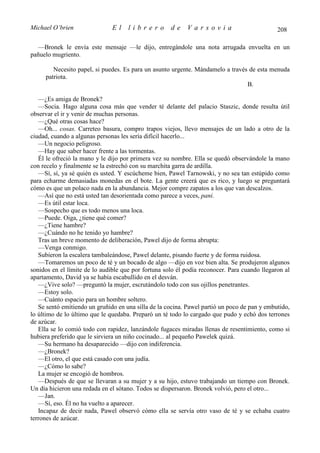 Michael O’brien                El    librero         de    Varsovia                           208

  —Bronek le envía este mensaje —le dijo, entregándole una nota arrugada envuelta en un
pañuelo mugriento.

        Necesito papel, si puedes. Es para un asunto urgente. Mándamelo a través de esta menuda
     patriota.
                                                                                B.

   —¿Es amiga de Bronek?
   —Socia. Hago alguna cosa más que vender té delante del palacio Staszic, donde resulta útil
observar el ir y venir de muchas personas.
   —¿Qué otras cosas hace?
   —Oh... cosas. Carreteo basura, compro trapos viejos, llevo mensajes de un lado a otro de la
ciudad, cuando a algunas personas les sería difícil hacerlo...
   —Un negocio peligroso.
   —Hay que saber hacer frente a las tormentas.
   Él le ofreció la mano y le dijo por primera vez su nombre. Ella se quedó observándole la mano
con recelo y finalmente se la estrechó con su marchita garra de ardilla.
   —Sí, sí, ya sé quién es usted. Y escúcheme bien, Pawel Tarnowski, y no sea tan estúpido como
para echarme demasiadas monedas en el bote. La gente creerá que es rico, y luego se preguntará
cómo es que un polaco nada en la abundancia. Mejor compre zapatos a los que van descalzos.
   —Así que no está usted tan desorientada como parece a veces, pani.
   —Es útil estar loca.
   —Sospecho que es todo menos una loca.
   —Puede. Oiga, ¿tiene qué comer?
   —¿Tiene hambre?
   —¿Cuándo no he tenido yo hambre?
   Tras un breve momento de deliberación, Pawel dijo de forma abrupta:
   —Venga conmigo.
   Subieron la escalera tambaleándose, Pawel delante, pisando fuerte y de forma ruidosa.
   —Tomaremos un poco de té y un bocado de algo —dijo en voz bien alta. Se produjeron algunos
sonidos en el límite de lo audible que por fortuna solo él podía reconocer. Para cuando llegaron al
apartamento, David ya se había escabullido en el desván.
   —¿Vive solo? —preguntó la mujer, escrutándolo todo con sus ojillos penetrantes.
   —Estoy solo.
   —Cuánto espacio para un hombre soltero.
   Se sentó emitiendo un gruñido en una silla de la cocina. Pawel partió un poco de pan y embutido,
lo último de lo último que le quedaba. Preparó un té todo lo cargado que pudo y echó dos terrones
de azúcar.
   Ella se lo comió todo con rapidez, lanzándole fugaces miradas llenas de resentimiento, como si
hubiera preferido que le sirviera un niño cocinado... al pequeño Pawelek quizá.
   —Su hermano ha desaparecido —dijo con indiferencia.
   —¿Bronek?
   —El otro, el que está casado con una judía.
   —¿Cómo lo sabe?
   La mujer se encogió de hombros.
   —Después de que se llevaran a su mujer y a su hijo, estuvo trabajando un tiempo con Bronek.
Un día hicieron una redada en el sótano. Todos se dispersaron. Bronek volvió, pero el otro...
   —Jan.
   —Sí, eso. Él no ha vuelto a aparecer.
   Incapaz de decir nada, Pawel observó cómo ella se servía otro vaso de té y se echaba cuatro
terrones de azúcar.
 