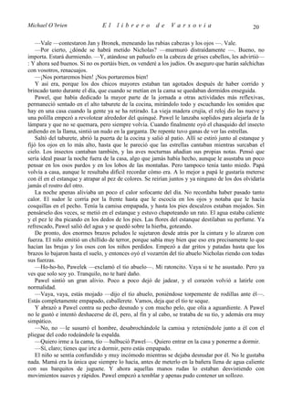 Michael O’brien                  El    librero          de     Varsovia                            20

    —Vale —contestaron Jan y Bronek, meneando las rubias cabezas y los ojos —. Vale.
    —Por cierto, ¿dónde se habrá metido Nicholas? —murmuró distraídamente —. Bueno, no
importa. Estará durmiendo. —Y, atándose un pañuelo en la cabeza de grises cabellos, les advirtió—
: Y ahora sed buenos. Si no os portáis bien, os venderé a los judíos. Os aseguro que harán salchichas
con vosotros, renacuajos.
    —¡Nos portaremos bien! ¡Nos portaremos bien!
    Y así era, porque los dos chicos mayores estaban tan agotados después de haber corrido y
brincado tanto durante el día, que cuando se metían en la cama se quedaban dormidos enseguida.
    Pawel, que había dedicado la mayor parte de la jornada a otras actividades más reflexivas,
permaneció sentado en el alto taburete de la cocina, mirándolo todo y escuchando los sonidos que
hay en una casa cuando la gente ya se ha retirado. La vieja madera crujía, el reloj dio las nueve y
una polilla empezó a revolotear alrededor del quinqué. Pawel le lanzaba soplidos para alejarla de la
lámpara y que no se quemara, pero siempre volvía. Cuando finalmente oyó el chasquido del insecto
ardiendo en la llama, sintió un nudo en la garganta. De repente tuvo ganas de ver las estrellas.
    Saltó del taburete, abrió la puerta de la cocina y salió al patio. Allí se estiró junto al estanque y
fijó los ojos en lo más alto, hasta que le pareció que las estrellas cantaban mientras surcaban el
cielo. Los insectos cantaban también, y las aves nocturnas añadían sus propias notas. Pensó que
sería ideal pasar la noche fuera de la casa, algo que jamás había hecho, aunque le asustaba un poco
pensar en los osos pardos y en los lobos de las montañas. Pero tampoco tenía tanto miedo. Papá
volvía a casa, aunque le resultaba difícil recordar cómo era. A lo mejor a papá le gustaría meterse
con él en el estanque y atrapar al pez de colores. Se reirían juntos y ya ninguno de los dos olvidaría
jamás el rostro del otro.
    La noche apenas aliviaba un poco el calor sofocante del día. No recordaba haber pasado tanto
calor. El sudor le corría por la frente hasta que le escocía en los ojos y notaba que le hacía
cosquillas en el pecho. Tenía la camisa empapada, y hasta los pies descalzos estaban mojados. Sin
pensárselo dos veces, se metió en el estanque y estuvo chapoteando un rato. El agua estaba caliente
y el pez le iba picando en los dedos de los pies. Las flores del estanque destilaban su perfume. Ya
refrescado, Pawel salió del agua y se quedó sobre la hierba, goteando.
    De pronto, dos enormes brazos peludos le sujetaron desde atrás por la cintura y lo alzaron con
fuerza. El niño emitió un chillido de terror, porque sabía muy bien que eso era precisamente lo que
hacían las brujas y los osos con los niños perdidos. Empezó a dar gritos y patadas hasta que los
brazos lo bajaron hasta el suelo, y entonces oyó el vozarrón del tío abuelo Nicholas riendo con todas
sus fuerzas.
    —Ho-ho-ho, Pawelek —exclamó el tío abuelo—. Mi ratoncito. Vaya si te he asustado. Pero ya
ves que solo soy yo. Tranquilo, no te haré daño.
    Pawel sintió un gran alivio. Poco a poco dejó de jadear, y el corazón volvió a latirle con
normalidad.
    —Vaya, vaya, estás mojado —dijo el tío abuelo, poniéndose torpemente de rodillas ante él—.
Estás completamente empapado, caballerete. Vamos, deja que el tío te seque.
    Y abrazó a Pawel contra su pecho desnudo y con mucho pelo, que olía a aguardiente. A Pawel
no le gustó e intentó deshacerse de él, pero, al fin y al cabo, se trataba de su tío, y además era muy
simpático.
    —No, no —le susurró el hombre, desabrochándole la camisa y reteniéndole junto a él con el
pliegue del codo rodeándole la espalda.
    —Quiero irme a la cama, tío —balbució Pawel—. Quiero entrar en la casa y ponerme a dormir.
    —Sí, claro; tienes que irte a dormir, pero estás empapado.
    El niño se sentía confundido y muy incómodo mientras se dejaba desnudar por él. No le gustaba
nada. Mamá era la única que siempre lo hacía, antes de meterlo en la bañera llena de agua caliente
con sus barquitos de juguete. Y ahora aquellas manos rudas lo estaban desvistiendo con
movimientos suaves y rápidos. Pawel empezó a temblar y apenas pudo contener un sollozo.
 