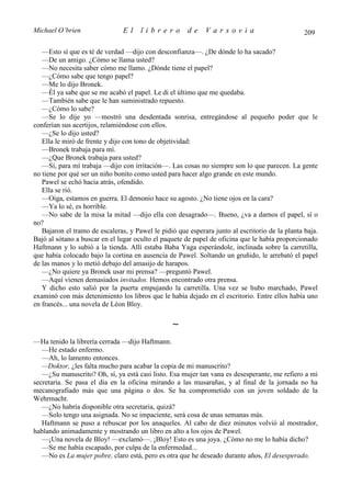 Michael O’brien                 El    librero          de    Varsovia                            209

   —Esto sí que es té de verdad —dijo con desconfianza—. ¿De dónde lo ha sacado?
   —De un amigo. ¿Cómo se llama usted?
   —No necesita saber cómo me llamo. ¿Dónde tiene el papel?
   —¿Cómo sabe que tengo papel?
   —Me lo dijo Bronek.
   —Él ya sabe que se me acabó el papel. Le di el último que me quedaba.
   —También sabe que le han suministrado repuesto.
   —¿Cómo lo sabe?
   —Se lo dije yo —mostró una desdentada sonrisa, entregándose al pequeño poder que le
conferían sus acertijos, relamiéndose con ellos.
   —¿Se lo dijo usted?
   Ella le miró de frente y dijo con tono de objetividad:
   —Bronek trabaja para mí.
   —¿Que Bronek trabaja para usted?
   —Sí, para mí trabaja —dijo con irritación—. Las cosas no siempre son lo que parecen. La gente
no tiene por qué ser un niño bonito como usted para hacer algo grande en este mundo.
   Pawel se echó hacia atrás, ofendido.
   Ella se rió.
   —Oiga, estamos en guerra. El demonio hace su agosto. ¿No tiene ojos en la cara?
   —Ya lo sé, es horrible.
   —No sabe de la misa la mitad —dijo ella con desagrado—. Bueno, ¿va a darnos el papel, sí o
no?
   Bajaron el tramo de escaleras, y Pawel le pidió que esperara junto al escritorio de la planta baja.
Bajó al sótano a buscar en el lugar oculto el paquete de papel de oficina que le había proporcionado
Haftmann y lo subió a la tienda. Allí estaba Baba Yaga esperándole, inclinada sobre la carretilla,
que había colocado bajo la cortina en ausencia de Pawel. Soltando un gruñido, le arrebató el papel
de las manos y lo metió debajo del amasijo de harapos.
   —¿No quiere ya Bronek usar mi prensa? —preguntó Pawel.
   —Aquí vienen demasiados invitados. Hemos encontrado otra prensa.
   Y dicho esto salió por la puerta empujando la carretilla. Una vez se hubo marchado, Pawel
examinó con más detenimiento los libros que le había dejado en el escritorio. Entre ellos había uno
en francés... una novela de Léon Bloy.

                                                 ∼
—Ha tenido la librería cerrada —dijo Haftmann.
   —He estado enfermo.
   —Ah, lo lamento entonces.
   —Doktor, ¿les falta mucho para acabar la copia de mi manuscrito?
   —¿Su manuscrito? Oh, sí, ya está casi listo. Esa mujer tan vana es desesperante, me refiero a mi
secretaria. Se pasa el día en la oficina mirando a las musarañas, y al final de la jornada no ha
mecanografiado más que una página o dos. Se ha comprometido con un joven soldado de la
Wehrmacht.
   —¿No habría disponible otra secretaria, quizá?
   —Solo tengo una asignada. No se impaciente, será cosa de unas semanas más.
   Haftmann se puso a rebuscar por los anaqueles. Al cabo de diez minutos volvió al mostrador,
hablando animadamente y mostrando un libro en alto a los ojos de Pawel.
   —¡Una novela de Bloy! —exclamó—. ¡Bloy! Esto es una joya. ¿Cómo no me lo había dicho?
   —Se me había escapado, por culpa de la enfermedad...
   —No es La mujer pobre, claro está, pero es otra que he deseado durante años, El desesperado.
 