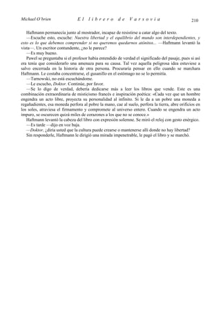 Michael O’brien                 El    librero          de    Varsovia                            210

   Haftmann permanecía junto al mostrador, incapaz de resistirse a catar algo del texto.
   —Escuche esto, escuche: Nuestra libertad y el equilibrio del mundo son interdependientes, y
esto es lo que debemos comprender si no queremos quedarnos atónitos... —Haftmann levantó la
vista—. Un escritor contundente, ¿no le parece?
   —Es muy bueno.
   Pawel se preguntaba si el profesor había entendido de verdad el significado del pasaje, pues si así
era tenía que considerarlo una amenaza para su causa. Tal vez aquella peligrosa idea estuviese a
salvo encerrada en la historia de otra persona. Procuraría pensar en ello cuando se marchara
Haftmann. Le costaba concentrarse, el gusanillo en el estómago no se lo permitía.
   —Tarnowski, no está escuchándome.
   —Le escucho, Doktor. Continúe, por favor.
   —Se lo digo de verdad, debería dedicarse más a leer los libros que vende. Este es una
combinación extraordinaria de misticismo francés e inspiración poética: «Cada vez que un hombre
engendra un acto libre, proyecta su personalidad al infinito. Si le da a un pobre una moneda a
regañadientes, esa moneda perfora al pobre la mano, cae al suelo, perfora la tierra, abre orificios en
los soles, atraviesa el firmamento y compromete al universo entero. Cuando se engendra un acto
impuro, se oscurecen quizá miles de corazones a los que no se conoce.»
   Haftmann levantó la cabeza del libro con expresión solemne. Se miró el reloj con gesto enérgico.
   —Es tarde —dijo en voz baja.
   —Doktor, ¿diría usted que la cultura puede crearse o mantenerse allí donde no hay libertad?
   Sin responderle, Haftmann le dirigió una mirada impenetrable, le pagó el libro y se marchó.
 