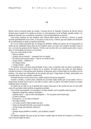 Michael O’brien                 El    librero          de    Varsovia                            211




                                                  14


David volvía al desván todas las noches. Festung Dovid, le llamaba, Fortaleza de David. Pawel
dormía mejor cuando él no estaba en el piso. La otra presencia, la de la Madre, ganaba nitidez o la
perdía de acuerdo con su estado de conciencia y con la intensidad de su oración.
   Una noche, después de una modesta cena, David subió pronto al desván, y Pawel se quedó
leyendo apaciblemente en la cama. A las nueve se fue la luz, y Pawel, que aún estaba convaleciente
de su enfermedad, no tardó en quedarse dormido.
   Se vio en sueños paseando por un bosque de abedules. Debía de tratarse de un bosquecillo en
medio de las onduladas tierras altas de los Cárpatos, pues a lo lejos veía cumbres nevadas, hacia el
sur, y al norte las granjas de las llanuras. Volvía a ser un niño otra vez, tendría quizá ocho o nueve
años. El sol brillaba con fuerza, y él era feliz.
   Una voz le dijo desde lo alto:
   —Está en camino.
   —¿Quién está en camino? —preguntó con voz aguda.
   —El seductor del mundo entero —dijo la voz desde lo alto.
   —Tengo miedo —balbució él.
   —No tengas miedo.
   —¡Tengo miedo! —gritó.
   Y entonces cayó a un pozo muy profundo. Caía y caía, y mientras caía sus gritos se perdían en
forma de eco, al tiempo que la lejana luz se reducía. Al sentir que caía cada vez más deprisa,
estiraba los brazos y las piernas para ralentizar el descenso, pero se hacía daño en los dedos con las
piedras y las raíces que sobresalían de las paredes del pozo. Llegó hasta el fondo, aterrizando con
un ruido sordo. Para su asombro, estaba ileso.
   El fondo del pozo era de arena seca y estaba cubierto de huesos pequeños.
   Caminó a tientas, a cuatro patas, tratando de encontrar algún medio por el que poder volver a
trepar hasta el punto de luz que se veía allá a lo lejos, sobre su cabeza. Sus dedos tocaron un cuerpo
tumbado junto a la pared.
   Se apartó de un salto al oír el gruñido del cuerpo, hasta que se dio cuenta de que era otro niño
como él, que había caído también en aquella oscuridad.
   Era un niño más pequeño. Lo incorporó y lo dejó sentado, con la espalda contra la pared.
   —Despierta, despierta, estamos en peligro.
   —¿Dónde estoy? —dijo el niño más pequeño—. No me gusta cómo huele aquí.
   —¿Cómo te llamas?
   —Primogénito. ¿Y tú cómo te llamas?
   —No tengo nombre.
   —¡No-tengo-nombre! Qué nombre tan raro.
   —Antes me llamaba Pawelek, pero perdí mi nombre.
   —¿Cómo tengo que llamarte, entonces?
   —No sé.
   —Aunque hayas perdido tu nombre, ¿me ayudarás a trepar?
   —Sí.
   No habrían trepado más que un par de metros cuando algo los barrió de la pared, y volvieron a
caer al mismo lugar de antes.
 