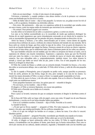 Michael O’brien                El    librero          de    Varsovia                           212

   —Solo era un murciélago —le dijo el más mayor al más pequeño.
   Volvieron a intentarlo, y cuando estaban a una altura similar a la de la primera vez sintieron
como una bofetada que los devolvió al suelo.
   —Debe de haber sido el viento —dijo el más pequeño. La tercera vez, un golpe severo los tiró al
suelo, y allí se quedaron, frotándose sus doloridas cabezas.
   —Sois míos. Me pertenecéis —dijo una voz espantosa salida de la oscuridad, que sonaba como
un suave trueno, como las negras nubes de tormenta que encierran la ira contenida.
   —Os comeré. Pero primero jugaré con vosotros.
   Los dos niños se levantaron de un salto y se pusieron a gritar y a correr en círculo.
   Los ojos se les habían acostumbrado ya a la oscuridad, de modo que pudieron distinguir las
formas de un reptil gigantesco que yacía cómodamente enroscado en un rincón de la estancia. La
cola se encaramaba zigzagueante por las paredes del pozo, desapareciendo en dirección a la luz.
   Abrió las fauces y bostezó, y los niños, inmovilizados por el terror, vieron dentro de aquella
cavernosa boca millones de joyas y millones de cráneos humanos del tamaño de una moneda. De la
boca salió un vómito de fuego, que hizo arder la ropa de los niños. Con un gesto de desprecio, los
roció de un líquido hediondo que apagó las llamas. Entonces emanó de su boca un chorro vaporoso,
negro como la tinta china, que lo emborronó todo, hasta el diminuto punto de luz sobre sus cabezas.
   Sus ojos hendidos relucían con tal maldad, que los niños se arrojaron de bruces al suelo, con la
esperanza de obtener una muerte instantánea. Esperaron y esperaron, hasta que por fin Pawelek
miró por entre los dedos y vio cómo la bestia se retiraba de nuevo al rincón más alejado de la
estancia. Sus ojos rebosaban odio y, sorprendentemente, también temor. Los niños alzaron la
mirada y vieron que había un tercer niño de pie, junto a ellos. Era el más pequeño de los tres.
Inmóvil, el dragón lo observaba.
   El Niño iba vestido de blanco y ceñido con un cinturón dorado. Extendió los brazos, y los otros
dos niños se acurrucaron debajo, uno a cada lado. El Niño abrió la boca, y salió de ella una pequeña
espada.
   Le dio la espada a Primogénito, pero el pequeño no podía verla, aunque percibía su presencia.
Trató de asirla, primero de una forma, luego de otra, pero siempre se le caía de las manos. Le
mostró las manos desnudas al Niño y se puso a llorar. La espada quedó suspendida en el aire.
   El Niño abrió de nuevo la boca, y de ella salió otra espada. Esta se la ofreció a Pawelek, que la
cogió entre sus temblorosas manos.
   —Estos pequeños humanos son míos, los quiero para mí —retumbó el dragón.
   —No son tuyos, no los tendrás —dijo el Niño.
   El dragón y el Niño se miraron fijamente, sin cruzar más palabras.
   El Niño tocó a Pawelek con el dedo en el corazón.
   —Ponte de pie.
   Poco a poco se levantó, temeroso de que en cualquier momento el dragón lo derribara contra el
suelo.
   De la boca del Niño salió un largo rollo de papel, como una cinta. El papel era de una blancura
deslumbrante, y escrita en él con letras doradas había una palabra.
   —Este es tu verdadero nombre. Cómetelo —dijo el Niño. Pawelek se lo comió.
   Le inundó la fuerza.
   —¿Tú por qué no llevas espada? — preguntó al Niño. Por toda respuesta, el Niño le enseñó las
manos y los pies, que estaban perforados. De los orificios emanaba luz.
   —Este es el que me infligió las heridas en el cuerpo, y ahora las teme. Con ellas le venceré.
Quedaos quietos.
   —¿No puedo ayudarte? —preguntó Pawelek, recordando que blandía una espada en la mano.
   —Si decides ayudarme, no cedas al miedo. Debes saber que yo ya le he derrotado.
   Al oírlo, el dragón se lanzó enfurecido sobre los tres niños. El Niño lo repelió abriendo las
manos y levantándolas con las palmas al frente, para hacer que la bestia retrocediera. Pero esta se
elevó por encima de sus cabezas, dando coletazos, rugiendo y llenándolo todo con las tinieblas que
 