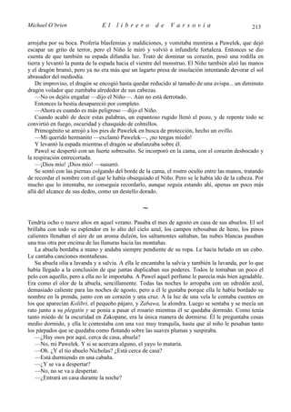 Michael O’brien                 El    librero          de    Varsovia                            213

arrojaba por su boca. Profería blasfemias y maldiciones, y vomitaba mentiras a Pawelek, que dejó
escapar un grito de terror, pero el Niño le miró y volvió a infundirle fortaleza. Entonces se dio
cuenta de que también su espada difundía luz. Trató de dominar su corazón, posó una rodilla en
tierra y levantó la punta de la espada hacia el vientre del monstruo. El Niño también alzó las manos
y el dragón bramó, pero ya no era más que un lagarto presa de insolación intentando devorar el sol
abrasador del mediodía.
    De improviso, el dragón se encogió hasta quedar reducido al tamaño de una avispa... un diminuto
dragón volador que zumbaba alrededor de sus cabezas.
    —No os dejéis engañar —dijo el Niño—. Aún no está derrotado.
    Entonces la bestia desapareció por completo.
    —Ahora es cuando es más peligroso —dijo el Niño.
    Cuando acabó de decir estas palabras, un espantoso rugido llenó el pozo, y de repente todo se
convirtió en fuego, oscuridad y chasquido de colmillos.
    Primogénito se arrojó a los pies de Pawelek en busca de protección, hecho un ovillo.
    —Mi querido hermanito —exclamó Pawelek—, ¡no tengas miedo!
    Y levantó la espada mientras el dragón se abalanzaba sobre él.
    Pawel se despertó con un fuerte sobresalto. Se incorporó en la cama, con el corazón desbocado y
la respiración entrecortada.
    —¡Dios mío! ¡Dios mío! —susurró.
    Se sentó con las piernas colgando del borde de la cama, el rostro oculto entre las manos, tratando
de recordar el nombre con el que le había obsequiado el Niño. Pero se le había ido de la cabeza. Por
mucho que lo intentaba, no conseguía recordarlo, aunque seguía estando ahí, apenas un poco más
allá del alcance de sus dedos, como un destello dorado.

                                                 ∼
Tendría ocho o nueve años en aquel verano. Pasaba el mes de agosto en casa de sus abuelos. El sol
brillaba con todo su esplendor en lo alto del cielo azul, los campos rebosaban de heno, los pinos
calientes llenaban el aire de un aroma dulzón, los saltamontes saltaban, las nubes blancas pasaban
una tras otra por encima de las llanuras hacia las montañas.
   La abuela bordaba a mano y andaba siempre pendiente de su ropa. Le hacía helado en un cubo.
Le cantaba canciones montañesas.
   Su abuela olía a lavanda y a salvia. A ella le encantaba la salvia y también la lavanda, por lo que
había llegado a la conclusión de que juntas duplicaban sus poderes. Todos le tomaban un poco el
pelo con aquello, pero a ella no le importaba. A Pawel aquel perfume le parecía más bien agradable.
Era como el olor de la abuela, sencillamente. Todas las noches lo arropaba con un edredón azul,
demasiado caliente para las noches de agosto, pero a él le gustaba porque ella le había bordado su
nombre en la prenda, junto con un corazón y una cruz. A la luz de una vela le contaba cuentos en
los que aparecían Kolibri, el pequeño pájaro, y Zabawa, la alondra. Luego se sentaba y se mecía un
rato junto a su plegatín y se ponía a pasar el rosario mientras él se quedaba dormido. Como tenía
tanto miedo de la oscuridad en Zakopane, era la única manera de dormirse. Él le preguntaba cosas
medio dormido, y ella le contestaba con una voz muy tranquila, hasta que al niño le pesaban tanto
los párpados que se quedaba como flotando sobre las suaves plumas y suspiraba.
   —¿Hay osos por aquí, cerca de casa, abuela?
   —No, mi Pawelek. Y si se acercara alguno, el yayo lo mataría.
   —Oh. ¿Y el tío abuelo Nicholas? ¿Está cerca de casa?
   —Está durmiendo en una cabaña.
   —¿Y se va a despertar?
   —No, no se va a despertar.
   —¿Entrará en casa durante la noche?
 
