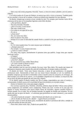 Michael O’brien                El     librero         de     Varsovia                           214

   —Qué cosas más tontas preguntas, Pawelek. Vamos, es hora de estarse calladito y de oír cantar a
Zabawa.
   Y en efecto podía oír el canto de Zabawa, la música que solo a veces es insonora. También podía
ver las estrellas, a través de la ventana, si hacía un esfuerzo por mantener los ojos abiertos.
   Su abuela, siempre que se ponía a rezar, cerraba los ojos. No siempre, pero muchas veces, de las
comisuras de los ojos se le escapaban lágrimas como hilos de plata.
   —¿Por qué lloras, abuela?
   —No estoy llorando, Pawelek.
   —¡Pero si te estoy viendo llorar!
   —Me estás viendo rezar.
   — Veo cómo te cae agua de los ojos.
   —Sí, eso sí.
   —¿Estás triste?
   —No, me siento muy feliz.
   —Pues no pareces muy feliz.
   —Porque no es como la felicidad de cuando bailas o cuando te ríes por una broma. Es la que da
la paz.
   —Paz.
   —Sí. Te viene cuando rezas. Es como un pozo que se desborda.
   —¿Siempre pasa eso?
   —No siempre. A veces el pozo está seco.
   —¿Cómo se vuelve a llenar?
   —No estoy muy segura. Normalmente la persona tiene que pedirlo. Luego tiene que esperar
hasta que vuelva.
   —¿Cuándo?
   —Cuando él quiere.
   —¿Está frío? ¿Duele?
   —Es una sensación muy cálida. Maravillosa.
   —¿Es como cuando el abuelo te besa?
   —Pues sí, como eso. Pero más.
   Qué adorables eran los ojos de la abuela. Era muy vieja. Muy dulce. Por mucho que tratara de
permanecer despierto, para cuando ella salía de la habitación, él siempre estaba ya dormido.
   El abuelo era fuerte. Tenía unos buenos músculos, a pesar de que pertenecía a la pequeña
aristocracia rural. Amontonaba el heno con sus recios brazos desnudos al sol. La multitud de
medallas religiosas que llevaba le tintineaban contra el pecho como los cencerros en el bosque. Al
final siempre se le salían de la camisa, y se le quedaban colgando de sus cordeles. La mayor de ellas
era un disco de plata que pendía de una cinta roja y blanca.
   El tío abuelo seguía al abuelo cuando este iba al campo, tropezándose por entre el rastrojo y
sermoneando al abuelo acerca de la inutilidad de hacer de jornalero en su propio campo.
   —Somos lo bastante ricos como para pagar a alguien.
   —Eso era hace cuarenta años, Nicholas. ¡Nicholas, deberías dejar de beber! Ahora somos pobres
como campesinos. En realidad, somos campesinos. Piensa una cosa: vivimos en la casa que nos
alquila el vecino. Poseemos unos pocos baúles llenos de recuerdos, algunos muebles buenos y
nuestro pasado. Eso es todo. Soy un hombre honrado, he pagado las deudas que teníamos. No nos
queda más que un poco de dinero... el suficiente para permitirnos un santo cansancio y una muerte
misericordiosa.
   —¡Ya salió el poeta de siempre! —dijo el hermano del abuelo con su único ojo.
   —¡No te olvides de Puderniczka, abuelo! —sugirió Pawel con timidez.
   Los dos viejos se rieron de buena gana, recordando de pronto la presencia del chico, sentado en
lo alto del montón de heno del carro.
   —Pues claro, tienes razón, hijo. ¡Todavía nos queda Pud!
 