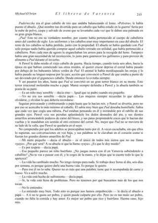 Michael O’brien                El     librero         de     Varsovia                           215

   Puderniczka era el gran caballo de tiro que andaba balanceando el lomo. «Polvera», le había
puesto el abuelo. ¡Qué nombre tan divertido para un caballo que había estado en la guerra! Sería por
la nube de polvo, caspa y salvado de avena que se levantaba cada vez que le daban una palmada en
su gran grupa blanca.
   ¡Pud! Este no era su verdadero nombre, por cuanto había pertenecido al cuerpo de caballería
antes del cambio de siglo. Los uniformes y los caballos eran muy importantes en casa del abuelo. El
resto de los caballos se había perdido, junto con la propiedad. El abuelo se había quedado con Pud
solo porque nadie había querido comprar aquel caballo retirado sin utilidad, que había pertenecido a
caballeros. Pero cada mes de agosto le enganchaban los arreos para la recogida del heno. Tampoco
había una gran necesidad de tal recolección, lo justo para guarnecer los gallineros y para proveer de
alimento a Pud durante el invierno.
   A Pawel le daba miedo el viejo caballo de guerra. Hacía tiempo, cuando tenía seis años, hacia la
época en que habían comenzado sus otros miedos, al querer cruzar deprisa el corral había pasado
por debajo de los babeantes labios verdes de Pud. El animal le había mordisqueado las orejas y le
había pasado su lengua rasposa por la cara, acción que convenció a Pawel de que estaba a punto de
ser devorado por el gigantesco caballo. Desde entonces lo evitaba siempre.
   Y así pasaron los años, hasta que Pud se convirtió en un gran terror blanco en su mente. Este
terror irracional molestaba mucho a papá. Mamá siempre defendía a Pawel y la abuela también se
ponía de su parte.
   —Es un niño muy sensible —decía esta—. Igual que su padre cuando era pequeño.
   —Yo no era tan sensible —decía papá—. Las mujeres siempre recuerdan lo que debería
olvidarse, y olvidan lo que debería recordarse.
   Seguían provocando y embromando a papá hasta que le hacían reír, y Pawel se divertía, pero no
por eso se acercaba lo más mínimo al caballo. Él sabía muy bien que Pud deseaba humillarle. Sabía
que cada vez que cogía una rabieta, Pud estaban pensando en él y mirándole por el rabillo de sus
grandes ojos. Pawel veía sus pezuñas aplastándole los dedos desnudos del pie, y sus dientes
amarillos arrancándole pedazos de carne del brazo, y sus patas propinándole coces que le hacían dar
vueltas y le mandaban sin sentido al otro extremo del corral. No, mejor que Pud no se moviera de
su lado de la valla, que Pawel se quedaría en el suyo.
   No comprendía por qué los adultos se preocupaban tanto por él. A veces escuchaba, sin que ellos
lo supieran, sus conversaciones en voz baja, y sus palabras se le clavaban en el corazón como si
fueran los grandes dientes amarillos de Pud.
   —Mi nieto pequeño —decía el abuelo— es el único de todos mis nietos que no me llama
«yayo». ¿Por qué será? A su abuela sí que la llama «yaya». ¿Es que le doy miedo?
   —Es por respeto —decía papá.
   —Ese pequeño parece un niño huérfano. ¿No juegas nunca con él en Varsovia subiéndotelo a
caballito? ¿No te vas a pasear con él, y le coges de la mano, y le dejas que te cuente todo lo que le
apetezca?
   —La vida ha cambiado mucho. No tengo tiempo para nada. Si trabajo doce horas al día, seis días
por semana, es porque quiero darle una buena vida. Es porque le quiero.
   —Pero eso él no lo sabe. Querer no es más que una palabra; tiene que ir acompañada de carne y
hueso. Va a sufrir mucho.
   —La vida está hecha de sufrimiento —decía papá.
   —Sí, la vida está llena de problemas. Pero no tenemos por qué buscarnos más de los que nos
tocan.
   —No lo entiendes.
   —Lo entiendo muy bien. Todo esto es porque nos hemos empobrecido — le decía el abuelo a
papá—. A ti no te gusta ser pobre, y quién puede culparte por ello. Pero no es tan malo ser pobre,
cuando no falta la comida y hay amor. Es mejor ser pobre que rico y huérfano. Hazme caso, hijo
mío.
 