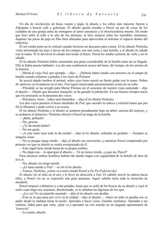 Michael O’brien                El     librero         de     Varsovia                           216

   Un día de recolección de heno, mamá y papá, la abuela y los niños más mayores fueron a
Zakopane a buscar café y golosinas. El abuelo quería enseñar a Pawel un par de cosas de los
cuidados de una granja antes de entregarse al santo cansancio y la misericordiosa muerte. De modo
que hizo subir al niño a lo alto de los almiares, le hizo meterse entre los inestables montones,
disponer las pacas de paja en filas bien alineadas para aprovechar al máximo el espacio dentro del
cobertizo.
   El sol estaba justo en la vertical cuando hicieron un descanso para comer. El tío abuelo Nicholas
venía arrastrando los pies a través de los campos con una cesta y una botella, y el abuelo lo saludó
con la mano. Él le devolvió el saludo moviendo el brazo. Pawel no estaba contento de verle y no lo
saludó.
   El tío abuelo Nicholas había consumido una parte considerable de la botella antes de su llegada.
Ello le había puesto hablador. Les dio una conferencia acerca del heno, del tiempo, de los errores de
la historia.
   —Mirad al viejo Pud, por ejemplo —dijo—. ¡Debería haber estado con nosotros en el campo de
batalla cuando echamos a patadas a los rusos de Polonia!
   Se acercó dando tumbos al animal, sobre cuyo lomo asestó un fuerte golpe con la mano. Nubes
de «polvos» se levantaron en el aire. Pud siguió masticando pacientemente avena de un cubo.
   —Pilsudski se las arregló para liberar Polonia sin el concurso de nuestro viejo camarada —dijo
el abuelo—. Déjalo que descanse tranquilo, se ha ganado la jubilación. En sus buenos tiempos hacía
que los prusianos se lo pensaran dos veces.
   —Prusianos, rusos... todos unos bastardos —dijo el tío abuelo Nicholas.
   Los dos viejos pasaron el brazo alrededor de Pud, que sacudió la cabeza y relinchó hasta que por
fin le liberaron y pudo volver a su avena.
   El tío abuelo Nicholas y el abuelo se sentaron pesadamente bajo un árbol, encima del rastrojo, y
se acabaron el almuerzo. Nicholas ofreció a Pawel un trago de la botella.
   —¡Bebe, polluelo!
   —No, gracias.
   —¿Te da miedo beber?
   —No me gusta.
   —¡A este nieto tuyo todo le da miedo! —dijo el tío abuelo, soltando un gruñido—. Siempre se
imagina cosas.
   —No es porque tenga miedo —dijo el abuelo sin convicción, y entonces Pawel comprendió por
primera vez que su abuelo se sentía avergonzado de él.
   —Este zagal tiene miedo hasta de su propia sombra.
   —No digas eso —le apaciguó el abuelo—. Tú no tienes miedo, ¿a que no, Pawel?
   Para entonces ambos hombres habían ido dando tragos con regularidad de la botella de litro de
kirsch.
   —No, abuelo, no tengo miedo.
   —¡Le tiene miedo a Pud! —se rió el tío abuelo.
   —Vamos, Nicholas, ¡cómo va a tener miedo Pawel a Pu-Pu-Puderniczka!
   El abuelo izó al niño en el aire y le llevó en dirección a Pud. El caballo movió la cabeza hacia
ellos, y Pawel vio en su expresión una gran amenaza. Aquel caballo tenía toda la intención de
morderle.
   Pawel empezó a debatirse y a dar patadas, hasta que se soltó de los brazos de su abuelo y cayó al
suelo cuan largo era, mientras, abochornado, se le saltaban las lágrimas de los ojos.
   —¿Lo ves? Es un pajarillo asustado —dijo el tío abuelo con desdén.
   —Esto es lo que pasa por vivir en la ciudad —dijo el abuelo—. Antes un niño se pasaba con su
padre desde la mañana hasta la noche. Aprendía a hacer cosas. Ganaba confianza. Aprendía a ser
valiente. Sabía para qué valía. ¿Qué va a aprender un crío metido en un elegante apartamento de
Varsovia?
   —Lo siento, abuelo.
 
