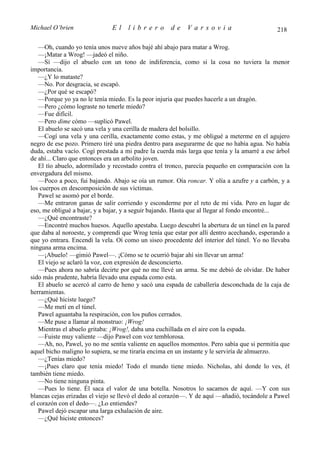 Michael O’brien               El    librero          de    Varsovia                          218

   —Oh, cuando yo tenía unos nueve años bajé ahí abajo para matar a Wrog.
   —¡Matar a Wrog! —jadeó el niño.
   —Sí —dijo el abuelo con un tono de indiferencia, como si la cosa no tuviera la menor
importancia.
   —¿Y lo mataste?
   —No. Por desgracia, se escapó.
   —¿Por qué se escapó?
   —Porque yo ya no le tenía miedo. Es la peor injuria que puedes hacerle a un dragón.
   —Pero ¿cómo lograste no tenerle miedo?
   —Fue difícil.
   —Pero dime cómo —suplicó Pawel.
   El abuelo se sacó una vela y una cerilla de madera del bolsillo.
   —Cogí una vela y una cerilla, exactamente como estas, y me obligué a meterme en el agujero
negro de ese pozo. Primero tiré una piedra dentro para asegurarme de que no había agua. No había
duda, estaba vacío. Cogí prestada a mi padre la cuerda más larga que tenía y la amarré a ese árbol
de ahí... Claro que entonces era un arbolito joven.
   El tío abuelo, adormilado y recostado contra el tronco, parecía pequeño en comparación con la
envergadura del mismo.
   —Poco a poco, fui bajando. Abajo se oía un rumor. Oía roncar. Y olía a azufre y a carbón, y a
los cuerpos en descomposición de sus víctimas.
   Pawel se asomó por el borde.
   —Me entraron ganas de salir corriendo y esconderme por el reto de mi vida. Pero en lugar de
eso, me obligué a bajar, y a bajar, y a seguir bajando. Hasta que al llegar al fondo encontré...
   —¿Qué encontraste?
   —Encontré muchos huesos. Aquello apestaba. Luego descubrí la abertura de un túnel en la pared
que daba al noroeste, y comprendí que Wrog tenía que estar por allí dentro acechando, esperando a
que yo entrara. Encendí la vela. Oí como un siseo procedente del interior del túnel. Yo no llevaba
ninguna arma encima.
   —¡Abuelo! —gimió Pawel—. ¡Cómo se te ocurrió bajar ahí sin llevar un arma!
   El viejo se aclaró la voz, con expresión de desconcierto.
   —Pues ahora no sabría decirte por qué no me llevé un arma. Se me debió de olvidar. De haber
sido más prudente, habría llevado una espada como esta.
   El abuelo se acercó al carro de heno y sacó una espada de caballería desconchada de la caja de
herramientas.
   —¿Qué hiciste luego?
   —Me metí en el túnel.
   Pawel aguantaba la respiración, con los puños cerrados.
   —Me puse a llamar al monstruo: ¡Wrog!
   Mientras el abuelo gritaba: ¡Wrog!, daba una cuchillada en el aire con la espada.
   —Fuiste muy valiente —dijo Pawel con voz temblorosa.
   —Ah, no, Pawel, yo no me sentía valiente en aquellos momentos. Pero sabía que si permitía que
aquel bicho maligno lo supiera, se me tiraría encima en un instante y le serviría de almuerzo.
   —¿Tenías miedo?
   —¡Pues claro que tenía miedo! Todo el mundo tiene miedo. Nicholas, ahí donde lo ves, él
también tiene miedo.
   —No tiene ninguna pinta.
   —Pues lo tiene. Él saca el valor de una botella. Nosotros lo sacamos de aquí. —Y con sus
blancas cejas erizadas el viejo se llevó el dedo al corazón—. Y de aquí —añadió, tocándole a Pawel
el corazón con el dedo—. ¿Lo entiendes?
   Pawel dejó escapar una larga exhalación de aire.
   —¿Qué hiciste entonces?
 