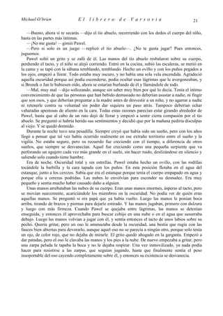 Michael O’brien                 El    librero          de    Varsovia                            21

   —Bueno, ahora sí te secarás —dijo el tío abuelo, recorriendo con los dedos el cuerpo del niño,
hasta en las partes más íntimas.
   —¡No me gusta! —gimió Pawel.
   —Pero si solo es un juego —replicó el tío abuelo—. ¿No te gusta jugar? Pues entonces,
juguemos.
   Pawel soltó un grito y se zafó de él. Las manos del tío abuelo resbalaron sobre su cuerpo,
perdiendo el tacto, y el niño se alejó corriendo. Entró en la cocina, subió las escaleras, se metió en
la cama y se tapó con la sábana temblando, temblando. Hecho un ovillo y con los puños pegados a
los ojos, empezó a llorar. Todo estaba muy oscuro, y no había una sola vela encendida. Agradeció
aquella oscuridad porque así podía esconderse, podía ocultar esas lágrimas que le avergonzaban, y
si Bronek o Jan le hubiesen oído, ahora se estarían burlando de él y llamándole de todo.
   —Mal, muy mal —dijo sollozando, aunque sin saber muy bien por qué lo decía. Tenía el íntimo
convencimiento de que las personas que han bebido demasiado no deberían asustar a nadie, ni fingir
que son osos, y que deberían preguntar a la madre antes de desvestir a un niño, y no agarrar a nadie
ni retenerle contra su voluntad sin poder dar siquiera un paso atrás. Tampoco deberían echar
vaharadas apestosas de aliento en la cara. Todas estas razones parecían estar girando alrededor de
Pawel, hasta que al cabo de un rato dejó de llorar y empezó a sentir cierta compasión por el tío
abuelo. Se preguntó si habría herido sus sentimientos y decidió que por la mañana pediría disculpas
al viejo. Y se quedó dormido.
   Durante la noche tuvo una pesadilla. Siempre creyó que había sido un sueño, pero con los años
llegó a pensar que tal vez había ocurrido realmente en ese extraño territorio entre el sueño y la
vigilia. No estaba seguro, pero su recuerdo fue creciendo con el tiempo, a diferencia de otros
sueños, que siempre se desvanecían. Aquel fue creciendo como una pequeña serpiente que va
perforando un agujero cada vez más grande en el suelo, sin hacer ruido, deslizándose en silencio y
saliendo solo cuando tiene hambre.
   Era de noche. Oscuridad total y sin estrellas. Pawel estaba hecho un ovillo, con las rodillas
tocándole la barbilla y la cara tapada con los puños. En esta posición flotaba en el agua del
estanque, junto a los cerezos. Sabía que era el estanque porque tenía el cuerpo empapado en agua y
porque olía a cerezas podridas. Las nubes lo envolvían para esconder su desnudez. Era muy
pequeño y sentía mucho haber causado daño a alguien.
   Unas manos arrebataban las nubes de su cuerpo. Eran unas manos enormes, ásperas al tacto, pero
se movían suavemente, acariciándole los miembros en la oscuridad. No podía ver de quién eran
aquellas manos. Se preguntó si era papá que ya había vuelto. Luego las manos le ponían boca
arriba, tirando de brazos y piernas para dejarle estirado. Y las manos jugaban, primero con dulzura
y luego con más firmeza. Cuando Pawel se quejaba entre lágrimas, las manos se detenían
enseguida, y entonces él aprovechaba para buscar cobijo en una nube o en el agua que susurraba
debajo. Luego las manos volvían a jugar con él, y sentía entonces el tacto de unos labios sobre su
pecho. Quería gritar, pero un oso le amenazaba desde la oscuridad, una bestia que rugía con las
fauces bien abiertas para devorarlo, aunque aquel oso no se parecía a ningún otro, porque solo tenía
un ojo, de color rojo, que no dejaba de mirarle. El grito quedó ahogado en la garganta. Empezó a
dar patadas, pero el oso le clavaba las manos y los pies a la nube. De nuevo empezaba a gritar, pero
una zarpa peluda le tapaba la boca y no le dejaba respirar. Una vez inmovilizado, ya nada podía
hacer para resistirse a las zarpas, que seguían jugando, hasta que finalmente sentía el peso
insoportable del oso cayendo completamente sobre él, y entonces su existencia se desvanecía.
 