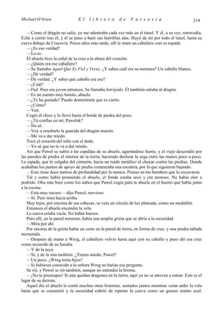 Michael O’brien                 El    librero          de     Varsovia                            219

   —Como el dragón no salía, yo me adentraba cada vez más en el túnel. Y él, a su vez, retrocedía.
Eché a correr tras él, y él se puso a batir sus horribles alas. Huyó de mí por todo el túnel, hasta su
cueva debajo de Cracovia. Pocos años más tarde, allí le mató un caballero con su espada.
   —¿Es eso verdad?
   —Lo es.
   El abuelo hizo la señal de la cruz a la altura del corazón.
   —¿Quién era ese caballero?
   —Se llamaba Aquel Que Es Fiel y Veraz. ¿Y sabes cuál era su montura? Un caballo blanco.
   —¿De verdad?
   —De verdad. ¿Y sabes qué caballo era ese?
   —¿Cuál?
   —Pud. Pero era joven entonces. Se llamaba Intrépido. Él también odiaba al dragón.
   —Es un cuento muy bonito, abuelo.
   —¿Te ha gustado? Puedo demostrarte que es cierto.
   —¿Cómo?
   —Ven.
   Cogió al chico y lo llevó hasta el borde de piedra del pozo.
   —¿Tú confías en mí, Pawelek?
   —No sé.
   —Voy a enseñarte la guarida del dragón muerto.
   —Me va a dar miedo.
   Tocó el corazón del niño con el dedo.
   —Yo sé que no te va a dar miedo.
   Así que Pawel se subió a las espaldas de su abuelo, agarrándose fuerte, y el viejo descendió por
las paredes de piedra al interior de la tierra, haciendo deslizar la soga entre las manos poco a poco.
La espada, que le colgaba del cinturón, hacía un ruido metálico al chocar contra las piedras. Donde
acababan los puntos de apoyo de piedra comenzaba una escalera, por la que siguieron bajando.
   —Esto tiene doce metros de profundidad por lo menos. Pienso en los hombres que lo excavaron.
   Tal y como había prometido el abuelo, el fondo estaba seco y era arenoso. No había olor a
podrido. Olía más bien como los nabos que Pawel cogía para la abuela en el huerto que había junto
a la cocina.
   —Está muy oscuro —dijo Pawel, nervioso.
   —Sí. Pero mira hacia arriba.
   Muy lejos, por encima de sus cabezas, se veía un círculo de luz plateada, como un medallón.
   Entonces el abuelo encendió la vela.
   La cueva estaba vacía. No había huesos.
   Pero allí, en la pared noroeste, había una amplia grieta que se abría a la oscuridad.
   —Mira por ahí.
   Por encima de la grieta había un corte en la pared de tierra, en forma de cruz, y una piedra tallada
incrustada.
   —Después de matar a Wrog, el caballero volvió hasta aquí con su caballo y puso ahí esa cruz
como recuerdo de su hazaña.
   —Y de la tuya.
   —Sí, y de la mía también. ¿Tienes miedo, Pawel?
   —Un poco. ¿Wrog tenía hijos?
   —Si hubieses conocido a la señora Wrog no harías esa pregunta.
   Se rió, y Pawel se rió también, aunque no entendió la broma.
   —¡No te preocupes! Si aún quedan dragones en la tierra, aquí ya no se atreven a entrar. Este es el
lugar de su derrota.
   Aquel día el abuelo le contó muchas otras historias, sentados juntos mientras veían arder la vela
hasta que se consumió y la oscuridad cubrió de repente la cueva como un grueso manto azul.
 