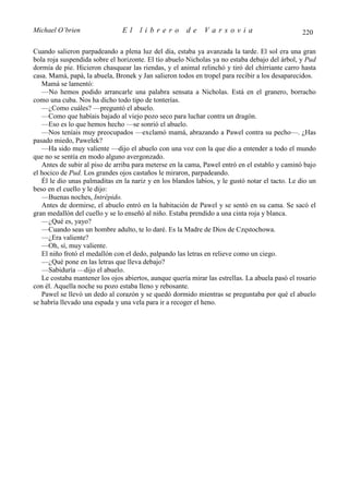 Michael O’brien                 El    librero          de    Varsovia                            220

Cuando salieron parpadeando a plena luz del día, estaba ya avanzada la tarde. El sol era una gran
bola roja suspendida sobre el horizonte. El tío abuelo Nicholas ya no estaba debajo del árbol, y Pud
dormía de pie. Hicieron chasquear las riendas, y el animal relinchó y tiró del chirriante carro hasta
casa. Mamá, papá, la abuela, Bronek y Jan salieron todos en tropel para recibir a los desaparecidos.
   Mamá se lamentó:
   —No hemos podido arrancarle una palabra sensata a Nicholas. Está en el granero, borracho
como una cuba. Nos ha dicho todo tipo de tonterías.
   —¿Como cuáles? —preguntó el abuelo.
   —Como que habíais bajado al viejo pozo seco para luchar contra un dragón.
   —Eso es lo que hemos hecho —se sonrió el abuelo.
   —Nos teníais muy preocupados —exclamó mamá, abrazando a Pawel contra su pecho—. ¿Has
pasado miedo, Pawelek?
   —Ha sido muy valiente —dijo el abuelo con una voz con la que dio a entender a todo el mundo
que no se sentía en modo alguno avergonzado.
   Antes de subir al piso de arriba para meterse en la cama, Pawel entró en el establo y caminó bajo
el hocico de Pud. Los grandes ojos castaños le miraron, parpadeando.
   Él le dio unas palmaditas en la nariz y en los blandos labios, y le gustó notar el tacto. Le dio un
beso en el cuello y le dijo:
   —Buenas noches, Intrépido.
   Antes de dormirse, el abuelo entró en la habitación de Pawel y se sentó en su cama. Se sacó el
gran medallón del cuello y se lo enseñó al niño. Estaba prendido a una cinta roja y blanca.
   —¿Qué es, yayo?
   —Cuando seas un hombre adulto, te lo daré. Es la Madre de Dios de Częstochowa.
   —¿Era valiente?
   —Oh, sí, muy valiente.
   El niño frotó el medallón con el dedo, palpando las letras en relieve como un ciego.
   —¿Qué pone en las letras que lleva debajo?
   —Sabiduría —dijo el abuelo.
   Le costaba mantener los ojos abiertos, aunque quería mirar las estrellas. La abuela pasó el rosario
con él. Aquella noche su pozo estaba lleno y rebosante.
   Pawel se llevó un dedo al corazón y se quedó dormido mientras se preguntaba por qué el abuelo
se habría llevado una espada y una vela para ir a recoger el heno.
 