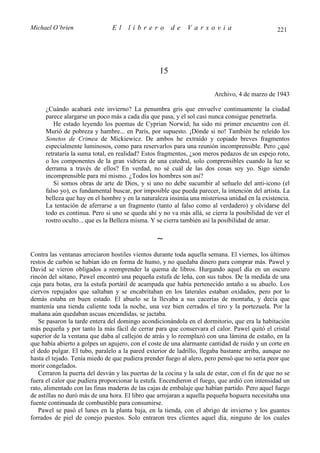 Michael O’brien                 El    librero           de    Varsovia                            221




                                                   15

                                                                         Archivo, 4 de marzo de 1943

      ¿Cuándo acabará este invierno? La penumbra gris que envuelve continuamente la ciudad
      parece alargarse un poco más a cada día que pasa, y el sol casi nunca consigue penetrarla.
         He estado leyendo los poemas de Cyprian Norwid; ha sido mi primer encuentro con él.
      Murió de pobreza y hambre... en París, por supuesto. ¡Dónde si no! También he releído los
      Sonetos de Crimea de Mickiewicz. De ambos he extraído y copiado breves fragmentos
      especialmente luminosos, como para reservarlos para una reunión incomprensible. Pero ¿qué
      retrataría la suma total, en realidad? Estos fragmentos, ¿son meros pedazos de un espejo roto,
      o los componentes de la gran vidriera de una catedral, solo comprensibles cuando la luz se
      derrama a través de ellos? En verdad, no sé cuál de las dos cosas soy yo. Sigo siendo
      incomprensible para mí mismo. ¿Todos los hombres son así?
         Si somos obras de arte de Dios, y si uno no debe sucumbir al señuelo del anti-icono (el
      falso yo), es fundamental buscar, por imposible que pueda parecer, la intención del artista. La
      belleza que hay en el hombre y en la naturaleza insinúa una misteriosa unidad en la existencia.
      La tentación de aferrarse a un fragmento (tanto al falso como al verdadero) y olvidarse del
      todo es continua. Pero si uno se queda ahí y no va más allá, se cierra la posibilidad de ver el
      rostro oculto... que es la Belleza misma. Y se cierra también así la posibilidad de amar.

                                                  ∼
Contra las ventanas arreciaron hostiles vientos durante toda aquella semana. El viernes, los últimos
restos de carbón se habían ido en forma de humo, y no quedaba dinero para comprar más. Pawel y
David se vieron obligados a reemprender la quema de libros. Hurgando aquel día en un oscuro
rincón del sótano, Pawel encontró una pequeña estufa de leña, con sus tubos. De la medida de una
caja para botas, era la estufa portátil de acampada que había pertenecido antaño a su abuelo. Los
ciervos repujados que saltaban y se encabritaban en los laterales estaban oxidados, pero por lo
demás estaba en buen estado. El abuelo se la llevaba a sus cacerías de montaña, y decía que
mantenía una tienda caliente toda la noche, una vez bien cerrados el tiro y la portezuela. Por la
mañana aún quedaban ascuas encendidas, se jactaba.
   Se pasaron la tarde entera del domingo acondicionándola en el dormitorio, que era la habitación
más pequeña y por tanto la más fácil de cerrar para que conservara el calor. Pawel quitó el cristal
superior de la ventana que daba al callejón de atrás y lo reemplazó con una lámina de estaño, en la
que había abierto a golpes un agujero, con el coste de una alarmante cantidad de ruido y un corte en
el dedo pulgar. El tubo, paralelo a la pared exterior de ladrillo, llegaba bastante arriba, aunque no
hasta el tejado. Tenía miedo de que pudiera prender fuego al alero, pero pensó que no sería peor que
morir congelados.
   Cerraron la puerta del desván y las puertas de la cocina y la sala de estar, con el fin de que no se
fuera el calor que pudiera proporcionar la estufa. Encendieron el fuego, que ardió con intensidad un
rato, alimentado con las finas maderas de las cajas de embalaje que habían partido. Pero aquel fuego
de astillas no duró más de una hora. El libro que arrojaran a aquella pequeña hoguera necesitaba una
fuente continuada de combustible para consumirse.
   Pawel se pasó el lunes en la planta baja, en la tienda, con el abrigo de invierno y los guantes
forrados de piel de conejo puestos. Solo entraron tres clientes aquel día, ninguno de los cuales
 