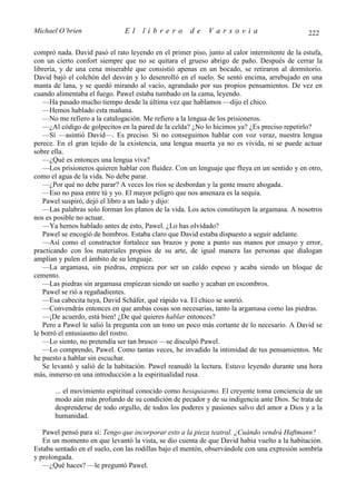 Michael O’brien                El    librero          de    Varsovia                           222

compró nada. David pasó el rato leyendo en el primer piso, junto al calor intermitente de la estufa,
con un cierto confort siempre que no se quitara el grueso abrigo de paño. Después de cerrar la
librería, y de una cena miserable que consistió apenas en un bocado, se retiraron al dormitorio.
David bajó el colchón del desván y lo desenrolló en el suelo. Se sentó encima, arrebujado en una
manta de lana, y se quedó mirando al vacío, agrandado por sus propios pensamientos. De vez en
cuando alimentaba el fuego. Pawel estaba tumbado en la cama, leyendo.
   —Ha pasado mucho tiempo desde la última vez que hablamos —dijo el chico.
   —Hemos hablado esta mañana.
   —No me refiero a la catalogación. Me refiero a la lengua de los prisioneros.
   —¿Al código de golpecitos en la pared de la celda? ¿No lo hicimos ya? ¿Es preciso repetirlo?
   —Sí —asintió David—. Es preciso. Si no conseguimos hablar con voz veraz, nuestra lengua
perece. En el gran tejido de la existencia, una lengua muerta ya no es vivida, ni se puede actuar
sobre ella.
   —¿Qué es entonces una lengua viva?
   —Los prisioneros quieren hablar con fluidez. Con un lenguaje que fluya en un sentido y en otro,
como el agua de la vida. No debe parar.
   —¿Por qué no debe parar? A veces los ríos se desbordan y la gente muere ahogada.
   —Eso no pasa entre tú y yo. El mayor peligro que nos amenaza es la sequía.
   Pawel suspiró, dejó el libro a un lado y dijo:
   —Las palabras solo forman los planos de la vida. Los actos constituyen la argamasa. A nosotros
nos es posible no actuar.
   —Ya hemos hablado antes de esto, Pawel. ¿Lo has olvidado?
   Pawel se encogió de hombros. Estaba claro que David estaba dispuesto a seguir adelante.
   —Así como el constructor fortalece sus brazos y pone a punto sus manos por ensayo y error,
practicando con los materiales propios de su arte, de igual manera las personas que dialogan
amplían y pulen el ámbito de su lenguaje.
   —La argamasa, sin piedras, empieza por ser un caldo espeso y acaba siendo un bloque de
cemento.
   —Las piedras sin argamasa empiezan siendo un sueño y acaban en escombros.
   Pawel se rió a regañadientes.
   —Esa cabecita tuya, David Schäfer, qué rápido va. El chico se sonrió.
   —Convendrás entonces en que ambas cosas son necesarias, tanto la argamasa como las piedras.
   —¡De acuerdo, está bien! ¿De qué quieres hablar entonces?
   Pero a Pawel le salió la pregunta con un tono un poco más cortante de lo necesario. A David se
le borró el entusiasmo del rostro.
   —Lo siento, no pretendía ser tan brusco —se disculpó Pawel.
   —Lo comprendo, Pawel. Como tantas veces, he invadido la intimidad de tus pensamientos. Me
he puesto a hablar sin escuchar.
   Se levantó y salió de la habitación. Pawel reanudó la lectura. Estuvo leyendo durante una hora
más, inmerso en una introducción a la espiritualidad rusa.

       ... el movimiento espiritual conocido como hesiquiasmo. El creyente toma conciencia de un
       modo aún más profundo de su condición de pecador y de su indigencia ante Dios. Se trata de
       desprenderse de todo orgullo, de todos los poderes y pasiones salvo del amor a Dios y a la
       humanidad.

   Pawel pensó para sí: Tengo que incorporar esto a la pieza teatral. ¿Cuándo vendrá Haftmann?
   En un momento en que levantó la vista, se dio cuenta de que David había vuelto a la habitación.
Estaba sentado en el suelo, con las rodillas bajo el mentón, observándole con una expresión sombría
y prolongada.
   —¿Qué haces? —le preguntó Pawel.
 