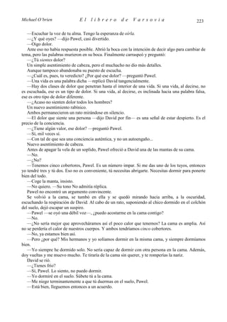 Michael O’brien                El     librero         de     Varsovia                           223

   —Escuchar la voz de tu alma. Tengo la esperanza de oírla.
   —¿Y qué oyes? —dijo Pawel, casi divertido.
   —Oigo dolor.
   Ante eso no había respuesta posible. Abrió la boca con la intención de decir algo para cambiar de
tema, pero las palabras murieron en su boca. Finalmente carraspeó y preguntó:
   —¿Tú sientes dolor?
   Un simple asentimiento de cabeza, pero el muchacho no dio más detalles.
   Aunque tampoco abandonaba su puesto de escucha.
   —¿Cuál es, pues, tu veredicto? ¿Por qué ese dolor? —preguntó Pawel.
   —Una vida es una palabra dicha —replicó David tangencialmente.
   —Hay dos clases de dolor que penetran hasta el interior de una vida. Si una vida, al decirse, no
es escuchada, ese es un tipo de dolor. Si una vida, al decirse, es inclinada hacia una palabra falsa,
ese es otro tipo de dolor diferente.
   —¿Acaso no sienten dolor todos los hombres?
   Un nuevo asentimiento rabínico.
   Ambos permanecieron un rato mirándose en silencio.
   —El dolor que siente una persona —dijo David por fin— es una señal de estar despierto. Es el
precio de la conciencia.
   —¿Tiene algún valor, ese dolor? —preguntó Pawel.
   —Sí, mil veces sí.
   —Con tal de que sea una conciencia auténtica, y no un autoengaño...
   Nuevo asentimiento de cabeza.
   Antes de apagar la vela de un soplido, Pawel ofreció a David una de las mantas de su cama.
   —No.
   —¿No?
   —Tenemos cinco cobertores, Pawel. Es un número impar. Si me das uno de los tuyos, entonces
yo tendré tres y tú dos. Eso no es conveniente, tú necesitas abrigarte. Necesitas dormir para ponerte
bien del todo.
   —Coge la manta, insisto.
   —No quiero. —Su tono No admitía réplica.
   Pawel no encontró un argumento convincente.
   Se volvió a la cama, se tumbó en ella y se quedó mirando hacia arriba, a la oscuridad,
escuchando la respiración de David. Al cabo de un rato, suponiendo al chico dormido en el colchón
del suelo, dejó escapar un suspiro.
   —Pawel —se oyó una débil voz—, ¿puedo acostarme en la cama contigo?
   —No.
   —¿No sería mejor que aprovecháramos así el poco calor que tenemos? La cama es amplia. Así
no se perdería el calor de nuestros cuerpos. Y ambos tendríamos cinco cobertores.
   —No, ya estamos bien así.
   —Pero ¿por qué? Mis hermanos y yo solíamos dormir en la misma cama, y siempre dormíamos
bien.
   —Yo siempre he dormido solo. No sería capaz de dormir con otra persona en la cama. Además,
doy vueltas y me muevo mucho. Te tiraría de la cama sin querer, y te romperías la nariz.
   David se rió.
   —¿Tienes frío?
   —Sí, Pawel. Lo siento, no puedo dormir.
   —Yo dormiré en el suelo. Súbete tú a la cama.
   —Me niego terminantemente a que tú duermas en el suelo, Pawel.
   —Está bien, lleguemos entonces a un acuerdo.
 