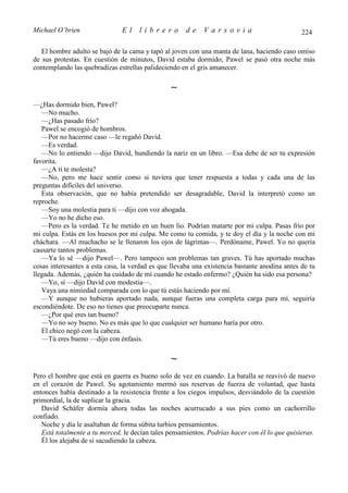Michael O’brien                El    librero          de    Varsovia                           224

   El hombre adulto se bajó de la cama y tapó al joven con una manta de lana, haciendo caso omiso
de sus protestas. En cuestión de minutos, David estaba dormido; Pawel se pasó otra noche más
contemplando las quebradizas estrellas palideciendo en el gris amanecer.

                                                ∼
—¿Has dormido bien, Pawel?
   —No mucho.
   —¿Has pasado frío?
   Pawel se encogió de hombros.
   —Por no hacerme caso —le regañó David.
   —Es verdad.
   —No lo entiendo —dijo David, hundiendo la nariz en un libro. —Esa debe de ser tu expresión
favorita.
   —¿A ti te molesta?
   —No, pero me hace sentir como si tuviera que tener respuesta a todas y cada una de las
preguntas difíciles del universo.
   Esta observación, que no había pretendido ser desagradable, David la interpretó como un
reproche.
   —Soy una molestia para ti —dijo con voz ahogada.
   —Yo no he dicho eso.
   —Pero es la verdad. Te he metido en un buen lío. Podrían matarte por mi culpa. Pasas frío por
mi culpa. Estás en los huesos por mi culpa. Me como tu comida, y te doy el día y la noche con mi
cháchara. —Al muchacho se le llenaron los ojos de lágrimas—. Perdóname, Pawel. Yo no quería
causarte tantos problemas.
   —Ya lo sé —dijo Pawel—. Pero tampoco son problemas tan graves. Tú has aportado muchas
cosas interesantes a esta casa, la verdad es que llevaba una existencia bastante anodina antes de tu
llegada. Además, ¿quién ha cuidado de mí cuando he estado enfermo? ¿Quién ha sido esa persona?
   —Yo, sí —dijo David con modestia—.
   Vaya una nimiedad comparada con lo que tú estás haciendo por mí.
   —Y aunque no hubieras aportado nada, aunque fueras una completa carga para mí, seguiría
escondiéndote. De eso no tienes que preocuparte nunca.
   —¿Por qué eres tan bueno?
   —Yo no soy bueno. No es más que lo que cualquier ser humano haría por otro.
   El chico negó con la cabeza.
   —Tú eres bueno —dijo con énfasis.

                                                ∼
Pero el hombre que está en guerra es bueno solo de vez en cuando. La batalla se reavivó de nuevo
en el corazón de Pawel. Su agotamiento mermó sus reservas de fuerza de voluntad, que hasta
entonces había destinado a la resistencia frente a los ciegos impulsos, desviándolo de la cuestión
primordial, la de suplicar la gracia.
   David Schäfer dormía ahora todas las noches acurrucado a sus pies como un cachorrillo
confiado.
   Noche y día le asaltaban de forma súbita turbios pensamientos.
   Está totalmente a tu merced, le decían tales pensamientos. Podrías hacer con él lo que quisieras.
   Él los alejaba de sí sacudiendo la cabeza.
 