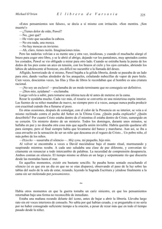 Michael O’brien                 El    librero          de    Varsovia                            225

    «Estos pensamientos son falsos», se decía a sí mismo con irritación. «Son mentira. ¡Son
muerte!»
    —¿Tienes dolor de oído, Pawel?
    —No, ¿por qué?
    —He visto que sacudías la cabeza.
    —No era nada, una mosca.
    —No hay moscas en invierno.
    —Ah, claro, tienes razón. Imaginaciones mías.
    Pero las naderías volvían a su mente una y otra vez, insidiosas, y cuando el muchacho alargó el
brazo para coger otro libro, y se le abrió el abrigo, dejando ver los pantalones, muy apretados contra
los costados, Pawel se vio obligado a mirar para otro lado. Cuando se estiraba hasta la punta de los
dedos de los pies como un arco en tensión, con los brazos al cielo y los ojos cerrados, abriendo los
labios de adolescente al bostezar, era difícil no sucumbir a la llamada del deseo.
    Afligido, horrorizado de sí mismo, Pawel bajaba a la gélida librería, donde se paseaba de un lado
para otro, dando vueltas alrededor de los anaqueles, exhalando nubecillas de vapor de puro hielo.
Cien veces, doscientas veces, las filas y filas de libros le recordaban que el hombre es una criatura
racional.
    —¡No soy un esclavo! —proclamaba de un modo terminante que no conseguía ser definitivo.
    —¡Dios mío, ayúdame! —exclamaba.
    Luego volvía a subir, para tomarse una última taza de té antes de meterse en la cama.
    Rezar le ayudaba mucho. Cada vez más, el rosario se convertía en una misteriosa espita interior.
Las fuentes de su niñez manaban de nuevo, no siempre pero sí a veces, aunque nunca podía predecir
con exactitud cuándo iba a llenarse el pozo.
    En otras ocasiones, después de comulgar, con el calor de la Presencia en su interior, se veía a sí
mismo reclinado contra el pecho del Señor en la Última Cena. ¿Quién podía explicarlo? ¿Quién
describirlo? Por cuanto Cristo estaba dentro de él mientras él estaba dentro de Cristo, sumergido en
su corazón. Un misterio dentro de un misterio. Todos los domingos, durante unos minutos, se
hallaba en paz y no deseaba otra cosa más que aquella unión invisible. Habría querido quedarse allí
para siempre, pero al final siempre había que levantarse del banco y marcharse. Aun así, se iba a
casa envuelto en la sensación de ser un niño que descansa en el regazo de Cristo... Un pobre niño, el
más pobre de los niños.
    —Dziecko —susurraba el silencio—. Mój synu, mi pequeño, hijo mío.
    Al volver se encontraba a veces a David meciéndose bajo el manto ritual, murmurando y
suspirando mientras rezaba. A cada uno saludaba una clase de paz diferente, y convenían tá-
citamente en renunciar a todo intercambio de palabras. La necesidad de comprensión desaparecía.
Ambos comían en silencio. El tiempo mismo se diluía en un largo y serpenteante río que discurría
desde las montañas hasta el mar.
    En aquellos momentos, existir era bastante sencillo. Se pasaba horas sentado escuchando el
silencio (si es que era un día en que no se oían disparos), observando el paso de la luz sobre las
tablas del suelo de la sala de estar, rezando, leyendo la Sagrada Escritura y yéndose finalmente a la
cama sin ser molestado por pensamientos.

                                                 ∼
Había otros momentos en que la guerra tomaba un cariz siniestro, en que los pensamientos
retornaban bajo una forma no reconocible de inmediato.
   Estaba una mañana rezando delante del icono, antes de bajar a abrir la librería. Llevaba largo
rato sin oír voces interiores de consuelo. No sabía por qué habían cesado, y se preguntaba si no sería
por no haber consagrado suficiente tiempo a la oración, a pesar de rezar más que en todo el tiempo
pasado desde la niñez.
 