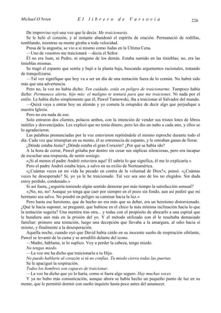 Michael O’brien                 El    librero          de    Varsovia                            226

    De improviso oyó una voz que le decía: Me traicionarás.
    Se le heló el corazón, y al instante abandonó el espíritu de oración. Permaneció de rodillas,
temblando, mientras su mente giraba a toda velocidad.
    Presa de la angustia, se vio a sí mismo como Judas en la Última Cena.
    —Uno de vosotros me traicionará —decía el Señor.
    Él no era Juan, ni Pedro, ni ninguno de los demás. Estaba sumido en las tinieblas; no, era las
tinieblas mismas.
    Se tragó el espanto que sentía y bajó a la planta baja, buscando argumentos racionales, tratando
de tranquilizarse.
    —Tal vez signifique que hoy va a ser un día de una tentación fuera de lo común. No habrá sido
más que una advertencia.
    Pero no, la voz no había dicho: Ten cuidado, estás en peligro de traicionarme. Tampoco había
dicho: Permanece alerta, hijo mío: el maligno te tentará para que me traiciones. Ni nada por el
estilo. Le había dicho simplemente que él, Pawel Tarnowski, iba a traicionar al Salvador del mundo.
    —Quizá vaya a entrar hoy un alemán y yo cometa la estupidez de decir algo que perjudique a
nuestra Iglesia.
    Pero no era nada de eso.
    Solo entraron dos clientes, polacos ambos, con la intención de vender sus tristes lotes de libros
inútiles y desvencijados. Les explicó que no tenía dinero, pero les dio un nabo a cada uno, y ellos se
lo agradecieron.
    Las palabras pronunciadas por la voz estuvieron repitiéndole el mismo reproche durante todo el
día. Cada vez que irrumpían en su mente, él se estremecía de espanto, y le entraban ganas de llorar.
    ¿Dónde estaba Jesús? ¿Dónde estaba el gran Corazón? ¿Por qué se había ido?
    A la hora de cerrar, Pawel gritaba por dentro sin cesar sus súplicas silenciosas, pero era incapaz
de escuchar una respuesta, de sentir sosiego.
    «¡Si al menos el padre Andréi estuviera aquí! Él sabría lo que significa, él me lo explicaría.»
    Pero el padre Andréi estaba lejos, a salvo en su exilio de Norteamérica.
    «¿Cuántas veces en mi vida he pecado en contra de la voluntad de Dios?», pensó. «¿Cuántas
veces he desesperado? Sí, yo ya le he traicionado. Tal vez sea uno de los no elegidos. Sin duda
estoy perdido, condenado.»
    Si así fuera, ¿seguiría teniendo algún sentido demorar por más tiempo la satisfacción sensual?
    «¡No, no, no! Aunque yo tenga que caer por siempre en el pozo sin fondo, aun así pediré que mi
hermano sea salvo. No pondré en peligro su caminar hacia la luz.»
    Pero hasta ese heroísmo, que de hecho no era más que su deber, era un heroísmo distorsionado.
¿Qué le hacia suponer, se preguntó, que hubiese en el chico la más mínima inclinación hacia lo que
la tentación sugería? Una mentira tras otra... y todas con el propósito de abocarlo a una espiral que
le hundiera aún más en la prisión del yo. Y el método utilizado con él le resultaba demasiado
familiar: primero una tentación, luego una decepción que llevaba a la amargura, al odio hacia sí
mismo, y finalmente a la desesperación.
    Aquella noche, cuando oyó que David había caído en su inocente sueño de respiración sibilante,
Pawel se levantó de la cama y se arrodilló delante del icono.
    —Madre, háblame, te lo suplico. Voy a perder la cabeza, tengo miedo.
    No tengas miedo.
    —La voz me ha dicho que traicionaría a tu Hijo.
    No puedo hablarte al corazón si tú no confías. Tu miedo cierra todas las puertas.
    Se le apaciguó la respiración.
    Todos los hombres son capaces de traicionar.
    —La voz ha dicho que yo lo haría, como si fuera algo seguro. Hay muchas voces.
    Y ya no hubo más comunicación, aunque ahora se había hecho un pequeño punto de luz en su
mente, que le permitió dormir con sueño inquieto hasta poco antes del amanecer.
 