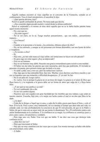 Michael O’brien                El    librero          de    Varsovia                           227

   Aquella mañana encontró al viejo capellán en el convento de la Visitación, sentado en el
confesionario. Tras el ritual introductorio, el sacerdote le dijo:
   —¿Qué querías decirme, hijo?
   Pawel se quedó confundido de pronto. No tenía nada que decirle.
   —¿Has cometido algún pecado mortal o venial desde tu última confesión?
   Pawel se sorprendió a sí mismo al oírse decir aquello que no se le había hecho patente hasta
aquel mismo momento:
   —No, creo que no.
   —¿No estás seguro?
   —No sé ver claro, no lo sé. Tengo muchos pensamientos... que son malos... pensamientos
impuros...
   —¿Los buscas?
   —No.
   —Cuando se te presentan a la mente, ¿los estimulas, obtienes placer de ellos?
   —No, no los estimulo, y aunque se me presentan con formas deleitables, son una fuente de dolor
y vergüenza.
   —¿Te resistes a ellos?
   —Sí.
   —Hijo mío, ¿no has oído nunca el viejo refrán: mil tentaciones no hacen un solo pecado?
   —Sí, pero sigo sin estar seguro. ¿Soy un depravado?
   —Eres un ser humano.
   —Soy un ser humano muy débil. Necesito una gracia extraordinaria para resistir a esta maldad.
   —El Señor nos da todas las gracias que sean necesarias, pero hay que pedírselas. El invitado se
presenta a tu puerta, pero primero tienes que invitarle a tu casa.
   —Yo pido y pido, una y otra vez, pero las tentaciones vuelven.
   —Hay algo que no has entendido bien, hijo mío. Muchas veces decimos una breve oración y con
eso ya logramos que una tentación o dificultad desaparezca. ¡Y ya está! Se fue.
   —No es así para mí. Luego vuelve.
   —Sí, vuelve. Eso es porque la gracia no es un truco de magia. La gracia es el amor de Dios que
fluye hacia ti, y tu respuesta a la gracia debe ser en forma de amor que salga de ti y fluya hacia
Dios.
   —¿Y por qué no me cambia y ya está?
   —Te está cambiando, día a día.
   —Yo no veo cambio alguno.
   —Nuestros ojos son cegados con gran facilidad por las tinieblas que nos rodean y que están en
nuestro interior. Escucha, hijo mío, a lo mejor esa lucha contra el mal es un don que Dios te ha
dado.
   —¿Un don?
   —Cada día te diriges a Aquel que te ama, y cada día le pides gracia para hacer el bien, y solo el
bien. Él te la da. Poco a poco, muy lentamente, tal vez durante el tiempo que dura toda una vida, va
calando cada vez más profundamente la conciencia de que Él está presente, de que es tu Padre y
Señor, de que te ama con un amor total, de que jamás te abandonará. Tú y Él conformáis juntos esta
unión fundamentada en la confianza. Y la confianza no es magia. La confianza se construye poco a
poco, paso a paso, con paciencia y cuidados.
   —Pero oigo una voz, Padre. Una voz que me habla. Y me dice una cosa que destruye toda
confianza en mí.
   —¿Qué dice esa voz?
   —Dice que traicionaré al Señor.
   —Hay que ser muy cauteloso con las voces que se oyen. Ese mismo mensaje ya había sido dicho
con anterioridad, como sabes.
   —A Judas.
 