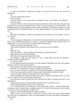 Michael O’brien                El     librero         de     Varsovia                           228

    —A todos los Apóstoles. ¿Recuerdas el pasaje en que Jesús les dice que uno de ellos le
traicionará?
    —Sí.
    —¿Cuál fue la respuesta de ellos?
    —No lo recuerdo.
    —Cada uno de ellos se volvió hacia Jesús y le preguntó: «¿Soy yo ese, Señor?» ¿Comprendes?
    —No estoy seguro.
    —Cada uno de ellos se había reconocido capaz de traicionarle. Cada uno de ellos sabía en lo más
profundo de su corazón que podía traicionar a Jesús si las circunstancias no eran favorables. Aun
después de haber visto tantos milagros, tantas señales asombrosas, aun después de haber escuchado
las palabras de Dios retumbando como el trueno, seguían dudando. ¿No somos también nosotros
así?
    —Sí.
    —De todos los Apóstoles, ¿cuál de ellos preguntó de una forma que no era sincera: «¿Soy yo
ese, Señor?»?
    —Judas.
    —Y eso fue porque ya había puesto en marcha las fuerzas que acabarían con el prendimiento del
Señor. Él ya le había traicionado en su corazón, y únicamente faltaba el acto de traición final. Ya
estaba hecho, ¿lo ves? Por este motivo lo dijo el Señor con tal certeza.
    —Nunca se me había ocurrido pensar en ello.
    —Judas eligió traicionarle. ¿Has elegido tú eso, sea cual sea tu acto de traición?
    —No.
    —Aférrate a eso.
    —Pero esas palabras... Son las palabras más terribles que podrían decírseme.
    —Seguramente por eso te han sido dichas.
    —Me sumí en la desesperación después de oírlas.
    —Eso también es algo que cabe esperar. ¿Y no se siguió algún otro tipo de tentación, a
consecuencia de la desesperación?
    —Sí. ¿Cómo lo sabe?
    —Es una antigua artimaña del enemigo. Si puede engañarte haciéndote creer que estás perdido,
entonces se lo lleva todo de una sola mano.
    —Sigo viéndolo como algo horrible. ¿Cómo podría estar seguro?
    —Eres libre. Tu voluntad es tuya. Elige la verdad en todo momento.
    —Pero ¿y si no sé reconocer la verdad en una situación determinada? ¿Y si queda confusa?
    —Ya veo que tienes muchos temores. Recuerda que el amor perfecto expulsa al miedo.
    —¿Cómo es posible encontrar el amor perfecto en estos tiempos?
    —Nunca ha habido unos tiempos perfectos para el amor. Tenemos que elegirlo cada vez. Una y
otra vez, elegimos. Así es como el amor se hace fuerte.
    —Pero para que el amor se haga fuerte hace falta toda una vida de continuas elecciones. Ya es
tarde para mí.
    —Empieza ahora mismo. En cada instante, el mundo vuelve a empezar de nuevo.
    —Soy un árbol demasiado torcido ya. No sé cómo amar.
    —Tal vez nuestro Señor esté enseñándote una lección profunda y difícil... y lo haga deprisa, pues
el tiempo es breve. Él quiere que tu conquista sea por la fe, no por el conocimiento, o por el poder,
o por el éxito. Tienes que aprender a confiar en Él.
    —Elige un curioso camino para hacerme ganar confianza.
    —Piensa en ello como en un atajo a tu alma. Es un camino difícil, pero santo. Podría tardarse
una vida entera en tranquilizarte, como a un niño asustado al que hay que atender continuamente.
¿Tienes hijos?
    —No.
 