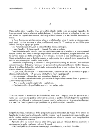 Michael O’brien                El     librero          de    Varsovia                           22




                                                   3

Otros sueños, otros recuerdos. El de un hombre delgado, pálido como un cadáver, llegando a lo
lejos con mamá, Babscia, el abuelo y el tío Tadeusz. El hombre se detenía al vislumbrar la casa con
una mirada de vago reconocimiento, con los ojos como cuencos y la boca torcida, apretando los
labios.
    Y Jan y Bronek que corrían camino abajo y se abalanzaban sobre él riendo y gritando, papá,
papá, papá, y todos, mayores y niños, temblaban de emoción. Y papá que se arrodillaba para
abrazar a sus hijos, y papá que gemía.
    Solo Pawel se quedó atrás, con la cara contraída y mirándose los pies.
    —Ven, Pawelek —le llamó mamá—. Es papá. Ven a darle un beso.
    Pawel dio media vuelta y echó a correr tan rápido como pudo hacia la colina, a lo más espeso del
bosque. Cuando pasó junto al estanque empezaron a saltársele las lágrimas, sus pies resbalaron con
las cerezas negras que había esparcidas y cayó al suelo. Escondió la cara entre los puños y gritó.
Siguió gritando hasta que le dolió la garganta y pudo vomitar de su alma el olor a aguardiente de
cerezas, aunque enseguida volvió a sentir arcadas.
    Unas manos lo agarraron y lo elevaron. Él no dejaba de revolverse y dar patadas. Otras manos le
quitaron los puños de la cara, y entonces vio que quien le sujetaba era el hombre pálido y delgado,
al que le temblaba la barbilla, mal afeitada, y derramaba desde lo más profundo de sus ojos una
tristeza más oscura que la noche.
    —Oooh, oooh, mi Pawelek —le tranquilizó mamá, tomando al niño de las manos de papá y
abrazándole bien fuerte—. ¿A qué viene esto? ¿Qué te pasa? ¿Qué te pasa?
    —No me conoce —dijo papá en tono mortecino y dándose la vuelta.
    —Está asustado —rió el tío abuelo, que acababa de llegar balanceándose desde el granero—.
Anoche hubo lobos aullando.
    —Pero si anoche no aulló ningún lobo —replicó Jan.
    —Estabas dormido —le gruñó el tío abuelo— y no pudiste oírlos.

                                                 ∼
Y la vida volvió a la normalidad. En la ciudad no había osos. Tampoco lobos. La pesadilla iba y
venía. Casi todos los días papá se sentaba en la cocina y se quedaba mirando la pared o leyendo los
periódicos. Jan y Bronek lo obligaban a ejercer de papá, lo hacían sonreír y lo arrastraban al parque
o al zoo. Pero Pawel no permitía que papá lo tocase, y solo lo miraba a escondidas.

                                                 ∼
Empezó el colegio. Tenía miedo de los compañeros que le intimidaban, del rugido de los coches en
la calle, del profesor que le golpeaba los nudillos con una vara de madera siempre que olvidaba que
estaba en clase y dejaba que sus ojos salieran volando más allá de la ventana, como una golondrina
que busca cobijo entre las nubes.
   Aprendió a leer y a escribir. Empezó a leer libros, igual que Jan y Bronek. Prefería estar solo, o
descansar por la noche en el salón en brazos de mamá.
   —No le caigo bien —le murmuró una vez papá a mamá cuando ya se había dormido.
 