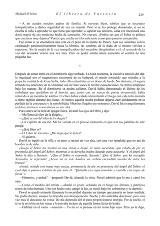 Michael O’brien                El    librero          de    Varsovia                           229

   —A mí acuden muchos padres de familia. Si tuvieras hijos, sabrías que es necesario
tranquilizarlos y darles seguridad de vez en cuando. Pero si se les protege demasiado, si no se
enseña al niño a aprender lo que tiene que aprender, a superar sus temores, cada vez necesitará una
dosis mayor de esa medicina hecha de consuelos. No crecerá. ¿Podría ser que el Señor te pidiera
que crecieras muy deprisa? Parece que confía en ti lo suficiente como para ponerte esta prueba.
   Fue como si se encendiera una vela en el pozo de la mente de Pawel. Aun así, mientras volvía
caminando parsimoniosamente hasta la librería, las sombras de la duda de sí mismo volvían a
espesarse. Sin la ayuda de la voz tranquilizadora del sacerdote dirigiéndose a él, el recuerdo de la
voz del acusador volvió una vez más. Pero su poder estaba ahora sometido al control de una
pequeña luz.

                                                ∼
Después de cenar entró en el dormitorio algo turbado. La hora nocturna, la excesiva tensión del día,
la inquietud por el magnetismo recurrente de su huésped, el miedo sostenido que rodeaba a la
pequeña ciudadela de Casa Sofía, todo ello redundaba en un deseo de huida. No obstante, él seguía
rezando las oraciones de la voluntad, sin oír más voces ni recibir consolaciones. Se metió temprano
bajo las mantas. En el dormitorio se estaba caliente. David había desmontado el último de los
embalajes que quedaban en el desván, que, junto con un marco de puerta ornamental, había
reducido a un montón de astillas. El chico había estado alimentando el fuego con esta leña menuda
a ritmo regular durante dos horas. Al menos aquella noche podrían dejarse caer cálidamente en la
pérdida de la conciencia y la sensibilidad. Mientras llegaba ese momento, David leía tranquilamente
un libro, sin hacer comentarios en voz alta.
    Poco antes de la hora de apagar luces, levantó los ojos del libro y dijo:
    —Me llena tal óleo de la alegría...
    —¿Qué es eso del óleo de la alegría?
    —Un espíritu de unción. Me ha venido en el preciso momento en que leía las palabras de este
pasaje.
    —¿Qué libro es?
    —El Libro de Zacarías. ¿Me dejas que te lo lea?
    —Si quieres.
    David se irguió en la silla y se puso a recitar en voz alta, con una voz templada que no era de
hombre ni de niño:
    «Luego el Señor me mostró en una visión a Josué, el sumo sacerdote, que estaba de pie en
presencia del ángel del Señor, mientras a su derecha estaba Satanás para acusarle. Y el ángel del
Señor le dijo a Satanás: “¡Que el Señor te reprenda, Satanás! ¡Que el Señor, que ha escogido
Jerusalén, te reprenda! ¿Acaso no es este hombre un carbón encendido sacado de entre las
brasas?”
    »Josué, vestido con ropas muy sucias, permanecía de pie en presencia del ángel del Señor, el
cual dijo a quienes estaban de pie ante él: “Quitadle esa ropa inmunda y vestidle con ropas de
fiesta”»
    —Hermoso, ¿verdad? —preguntó David, alzando la vista. Pawel admitió que lo era y cerró los
ojos.
    —Como el modelo del artista —añadió el joven, echando en el fuego los últimos y patéticos
restos de leña menuda. Una vez hecho esto, apagó la luz, se metió bajo los cobertores y se durmió.
    Pawel se quedó mirando fijamente la oscuridad durante un tiempo que parecía no tener medida.
No podía dormir, aunque lo deseaba con desesperación. Noche y día anhelaba descansar, pero una
vez más el descanso no venía. De día dependía del té para proporcionarse energía. Por la noche, el
té se le revolvía en las venas y le privaba incluso de aquella forma lícita de huida.
    —Hablaré en el vacío —susurró—. Yo no sé si piensas en mí como hijo tuyo. Pero yo te digo,
 