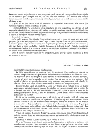 Michael O’brien                 El    librero          de     Varsovia                            230

Dios mío, aunque no pueda verte ni oírte, aunque no pueda tocarte, sí, y aunque al final sea arrojado
de tu presencia para siempre, aun así, yo creo que eres hermoso. Mis pecados son harapos
inmundos, y mis cualidades, mis virtudes y mi inteligencia, todo eso es nada en comparación con la
gloria de tu ser.
   El pozo de sus ojos estaba lleno, curiosamente, y empezaba a desbordarse. Sus manos, por
voluntad propia, se alzaron solas hacia el techo.
   —He tocado fondo. No veo el cielo sobre mi cabeza, tan solo un punto de luz a través del cual
penetra la más débil de las promesas. ¿Un carbón encendido sacado de entre las brasas? No sé si se
refiere a mí. No sé si se refiere a este pequeño hermano que está junto a mí. Podría incluso referirse
a los dos. O a ninguno. Nada es cierto y seguro.
   No replicó voz alguna.
   —Oh, padre ausente. Oh, silencio. Pongo mi esperanza en ti, a quien no puedo ver. Mas yo te
pregunto: ¿volverá la luz alguna vez? Debo cargar con este fugitivo al que has puesto en mis manos,
a pesar de que no tengo fuerzas siquiera para cargar conmigo mismo. Yo te llamo. Te llamo una y
otra vez. Pero la noche no habla. ¿Cuándo llegaremos a la lejana tierra? ¿Cuándo llenarán las
montañas nuestros ojos? Y si llegamos, ¿acudirán los ángeles a saludarnos? ¿O llegaremos al borde
de nuevos pozos y caeremos en el fuego eterno?
   Antes de sumirse en la inconsciencia oyó una palabra, como el toque de una madre que le decía
en un susurro: duerme.

                                                  ∼
                                                                       Archivo, 17 de marzo de 1943

      David Schäfer me está enseñando muchas cosas.
         De él he aprendido que mi mente es capaz de engañarme. Hace mucho que conozco en
      realidad esta peculiaridad mía, pero nunca antes se me había revelado de una forma tan cruda.
      He proyectado en él una imagen de cómo percibo al ser amado ideal. Es un alma excelente,
      pero no el icono que he creado en mi interior. Esto es para mí un gran enigma. ¿Qué
      significa? ¿Podría ser que significara que estoy buscando una persona que está más allá de
      todo ser creado, y de la que este muchacho no sería más que una imagen reflejada?
         El amor maduro ve al ser amado tal y como es, y le ama en la realidad de su ser. Pocos
      alcanzan con facilidad este amor maduro. En mi obra, por ejemplo, ¿Andréi ama lo poético de
      la belleza más que al Ser que toda belleza representa? ¿Ama a Kahlia a causa de lo
      embriagador del amor mismo, la ama por ella misma? ¿Puede amarla cuando se ha convertido
      en la vieja y fea Masha?
         David me ha enseñado también que en el interior de mi corazón reside el vértigo que
      impulsa al hombre a las tinieblas y a la posesión. Si uno busca poseer a otro, resulta a su vez
      poseído. Utilizar a otro ser humano como un objeto, aun en la intimidad de los propios
      pensamientos, es degradar el ser de esa persona. Es deshumanizarse a sí mismo, al igual que
      al otro. Hasta ahora no he caído en esto. Cada día lucho contra ello. Pero no basta resistir. Hay
      que ver cómo amar de una forma positiva, cómo fortalecerle para que pueda enfrentarse a las
      pruebas de unos tiempos tan malvados.
         Y aun así, aun así, el ansia no desaparece. Aunque mengua, no cesa. De ahí lo penoso del
      diálogo, pues un deseo así nunca podrá aportar una verdadera unión, ni ningún otro tipo de
      bien último.
         «¿Por qué es esto así?», dama la carne. «¿De verdad es así?»
         Sí, lo es. Y aunque la raíz de este amor sea algo bueno, como lo es la raíz de cualquier otro
      amor humano, su tronco y sus ramas están torcidos. Yo no sé por qué me veo arrastrado hacia
      un deseo desordenado. Esto es algo que me aflige. Pero me niego a decir que el árbol torcido
 