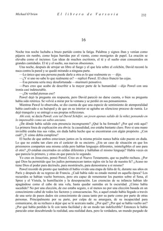 Michael O’brien                El     librero          de    Varsovia                           232




                                                  16

Noche tras noche luchaba a brazo partido contra la fatiga. Palabras y signos iban y venían como
pájaros sin rumbo, como hojas barridas por el viento, como monigotes de papel. La oración se
elevaba como el incienso. Las ideas de muchos escritores, el té y el sueño eran consumidos en
grandes cantidades. El té y el sueño, sus nuevas obsesiones.
    Una noche, después de arrojar un libro al fuego y el que leía sobre el colchón, David recostó la
nuca contra la pared y se quedó mirando a ninguna parte.
    —Lo único que una persona puede darle a otra es lo que realmente es — dijo.
    —¿Y si uno no sabe lo que realmente es? —replicó Pawel. El chico frunció las cejas.
    —Esa persona sería muy desafortunada —murmuró pensativo.
    —Pues creo que acabo de describir a la mayor parte de la humanidad —dijo Pawel con una
ironía casi indetectable.
    —¿De verdad piensas eso?
    Pawel dejó la pregunta sin respuesta, pero David pareció no darse cuenta, o bien su pregunta
había sido retórica. Se volvió a mirar por la ventana y se perdió en sus pensamientos.
    Mientras Pawel lo observaba, se dio cuenta de que una especie de sentimiento de atemporalidad
había cautivado a su huésped y de que en su interior se agitaba un silencioso proceso de rumia. Lo
dejó tranquilo y se entregó a sus propias reflexiones.
    Ahí está, se decía Pawel: este tal David Schäfer, un joven apenas salido de la niñez pensando en
lo impensable como un sabio anciano.
    ¿De dónde había salido esta presencia incongruente? ¿Qué la ha formado? ¿Por qué está aquí?
La primera línea de explicación era obvia: la causalidad, eso estaba bastante claro. Pero si una mano
invisible estaba tras sus vidas, sin duda había hecho que se encontraran con algún propósito. ¿Con
cuál? ¿Y cómo debía cumplirse?
    El hecho de que ambos estuviesen juntos en la misma prisión nunca había sido puesto en duda.
Lo que no estaba tan claro era el carácter de su encierro. ¿Era un caso de situación en que los
prisioneros comparten una misma celda pero hablan lenguajes diferentes, ininteligibles el uno para
el otro? ¿O estaban encerrados en celdas diferentes y hablaban el mismo lenguaje? Había veces en
que parecía lo primero, y otras en que parecía lo segundo.
    Yo creo en Jesucristo, pensó Pawel. Creo en el Nuevo Testamento, que su pueblo rechaza. ¿Por
qué Dios ha permitido que los judíos permanezcan tantos siglos sin la luz de nuestra fe? ¿Acaso no
tiene Dios el poder para decírselo, para mostrárselo, para demostrarse a sí mismo?
    Pawel recordó de pronto que también él había vivido una etapa de falta de fe, durante sus años en
París y después de su regreso de Francia. ¿Cuál había sido su estado mental en aquella época? Los
recuerdos se habían vuelto borrosos, pero era capaz de rememorar los puentes sobre el Sena, el
Spree y el Vístula, la humillación y la desesperación. Las creencias de su infancia habían ido
apagándose como el cabo de una vela, hasta quedar sumidas en la oscuridad. ¿Cómo había
sucedido? No por una elección, de eso estaba seguro, o al menos no por una elección basada en un
conocimiento cabal de todos los factores y consecuencias. No, a aquel estado había llegado a través
de una serie de pasos dados sin conocimiento de causa tanto por su parte como por parte de otras
personas. Principalmente por su parte, por culpa de su amargura, de su incapacidad para
comunicarse, de su rechazo a dejar que se le acercara nadie. ¿Por qué? ¿Por qué se había vuelto así?
¿Por qué había perdido la fe con tanta facilidad y de un modo tan indefectible? Entonces le había
parecido estar descubriendo la realidad, una realidad dura, pero la verdadera, un mundo purgado de
 