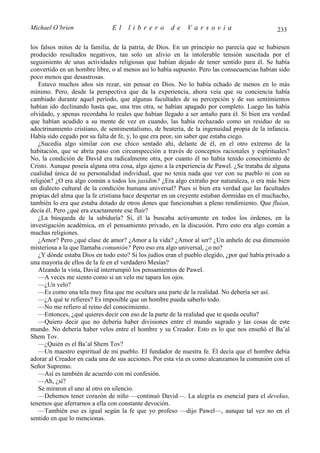 Michael O’brien                El    librero          de    Varsovia                           233

los falsos mitos de la familia, de la patria, de Dios. En un principio no parecía que se hubiesen
producido resultados negativos, tan solo un alivio en la intolerable tensión suscitada por el
seguimiento de unas actividades religiosas que habían dejado de tener sentido para él. Se había
convertido en un hombre libre, o al menos así lo había supuesto. Pero las consecuencias habían sido
poco menos que desastrosas.
   Estuvo muchos años sin rezar, sin pensar en Dios. No lo había echado de menos en lo más
mínimo. Pero, desde la perspectiva que da la experiencia, ahora veía que su conciencia había
cambiado durante aquel período, que algunas facultades de su percepción y de sus sentimientos
habían ido declinando hasta que, una tras otra, se habían apagado por completo. Luego las había
olvidado, y apenas recordaba lo reales que habían llegado a ser antaño para él. Si bien era verdad
que habían acudido a su mente de vez en cuando, las había rechazado como un residuo de su
adoctrinamiento cristiano, de sentimentalismo, de beatería, de la ingenuidad propia de la infancia.
Había sido cegado por su falta de fe, y, lo que era peor, sin saber que estaba ciego.
   ¿Sucedía algo similar con ese chico sentado ahí, delante de él, en el otro extremo de la
habitación, que se abría paso con circunspección a través de conceptos racionales y espirituales?
No, la condición de David era radicalmente otra, por cuanto él no había tenido conocimiento de
Cristo. Aunque poseía alguna otra cosa, algo ajeno a la experiencia de Pawel. ¿Se trataba de alguna
cualidad única de su personalidad individual, que no tenía nada que ver con su pueblo ni con su
religión? ¿O era algo común a todos los jasidim? ¿Era algo extraño por naturaleza, o era más bien
un dialecto cultural de la condición humana universal? Pues si bien era verdad que las facultades
propias del alma que la fe cristiana hace despertar en un creyente estaban dormidas en el muchacho,
también lo era que estaba dotado de otros dones que funcionaban a pleno rendimiento. Que fluían,
decía él. Pero ¿qué era exactamente ese fluir?
   ¿La búsqueda de la sabiduría? Sí, él la buscaba activamente en todos los órdenes, en la
investigación académica, en el pensamiento privado, en la discusión. Pero esto era algo común a
muchas religiones.
   ¿Amor? Pero ¿qué clase de amor? ¿Amor a la vida? ¿Amor al ser? ¿Un anhelo de esa dimensión
misteriosa a la que llamaba comunión? Pero eso era algo universal, ¿o no?
   ¿Y dónde estaba Dios en todo esto? Si los judíos eran el pueblo elegido, ¿por qué había privado a
una mayoría de ellos de la fe en el verdadero Mesías?
   Alzando la vista, David interrumpió los pensamientos de Pawel.
   —A veces me siento como si un velo me tapara los ojos.
   —¿Un velo?
   —Es como una tela muy fina que me ocultara una parte de la realidad. No debería ser así.
   —¿A qué te refieres? Es imposible que un hombre pueda saberlo todo.
   —No me refiero al reino del conocimiento.
   —Entonces, ¿qué quieres decir con eso de la parte de la realidad que te queda oculta?
   —Quiero decir que no debería haber divisiones entre el mundo sagrado y las cosas de este
mundo. No debería haber velos entre el hombre y su Creador. Esto es lo que nos enseñó el Ba’al
Shem Tov.
   —¿Quién es el Ba’al Shem Tov?
   —Un maestro espiritual de mi pueblo. El fundador de nuestra fe. Él decía que el hombre debía
adorar al Creador en cada una de sus acciones. Por esta vía es como alcanzamos la comunión con el
Señor Supremo.
   —Así es también de acuerdo con mi confesión.
   —Ah, ¿sí?
   Se miraron el uno al otro en silencio.
   —Debemos tener corazón de niño —continuó David—. La alegría es esencial para el devekus,
tenemos que aferrarnos a ella con constante devoción.
   —También eso es igual según la fe que yo profeso —dijo Pawel—, aunque tal vez no en el
sentido en que lo mencionas.
 