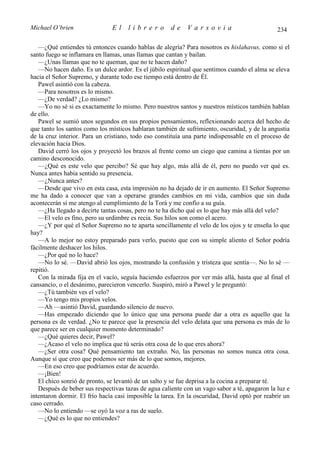 Michael O’brien                El    librero          de    Varsovia                           234

   —¿Qué entiendes tú entonces cuando hablas de alegría? Para nosotros es hislahavus, como si el
santo fuego se inflamara en llamas, unas llamas que cantan y bailan.
   —¿Unas llamas que no te queman, que no te hacen daño?
   —No hacen daño. Es un dulce ardor. Es el júbilo espiritual que sentimos cuando el alma se eleva
hacia el Señor Supremo, y durante todo ese tiempo está dentro de Él.
   Pawel asintió con la cabeza.
   —Para nosotros es lo mismo.
   —¿De verdad? ¿Lo mismo?
   —Yo no sé si es exactamente lo mismo. Pero nuestros santos y nuestros místicos también hablan
de ello.
   Pawel se sumió unos segundos en sus propios pensamientos, reflexionando acerca del hecho de
que tanto los santos como los místicos hablaran también de sufrimiento, oscuridad, y de la angustia
de la cruz interior. Para un cristiano, todo eso constituía una parte indispensable en el proceso de
elevación hacia Dios.
   David cerró los ojos y proyectó los brazos al frente como un ciego que camina a tientas por un
camino desconocido.
   —¿Qué es este velo que percibo? Sé que hay algo, más allá de él, pero no puedo ver qué es.
Nunca antes había sentido su presencia.
   —¿Nunca antes?
   —Desde que vivo en esta casa, esta impresión no ha dejado de ir en aumento. El Señor Supremo
me ha dado a conocer que van a operarse grandes cambios en mi vida, cambios que sin duda
acontecerán si me atengo al cumplimiento de la Torá y me confío a su guía.
   —¿Ha llegado a decirte tantas cosas, pero no te ha dicho qué es lo que hay más allá del velo?
   —El velo es fino, pero su urdimbre es recia. Sus hilos son como el acero.
   —¿Y por qué el Señor Supremo no te aparta sencillamente el velo de los ojos y te enseña lo que
hay?
   —A lo mejor no estoy preparado para verlo, puesto que con su simple aliento el Señor podría
fácilmente deshacer los hilos.
   —¿Por qué no lo hace?
   —No lo sé. —David abrió los ojos, mostrando la confusión y tristeza que sentía—. No lo sé —
repitió.
   Con la mirada fija en el vacío, seguía haciendo esfuerzos por ver más allá, hasta que al final el
cansancio, o el desánimo, parecieron vencerlo. Suspiró, miró a Pawel y le preguntó:
   —¿Tú también ves el velo?
   —Yo tengo mis propios velos.
   —Ah —asintió David, guardando silencio de nuevo.
   —Has empezado diciendo que lo único que una persona puede dar a otra es aquello que la
persona es de verdad. ¿No te parece que la presencia del velo delata que una persona es más de lo
que parece ser en cualquier momento determinado?
   —¿Qué quieres decir, Pawel?
   —¿Acaso el velo no implica que tú serás otra cosa de lo que eres ahora?
   —¿Ser otra cosa? Qué pensamiento tan extraño. No, las personas no somos nunca otra cosa.
Aunque sí que creo que podemos ser más de lo que somos, mejores.
   —En eso creo que podríamos estar de acuerdo.
   —¡Bien!
   El chico sonrió de pronto, se levantó de un salto y se fue deprisa a la cocina a preparar té.
   Después de beber sus respectivas tazas de agua caliente con un vago sabor a té, apagaron la luz e
intentaron dormir. El frío hacía casi imposible la tarea. En la oscuridad, David optó por reabrir un
caso cerrado.
   —No lo entiendo —se oyó la voz a ras de suelo.
   —¿Qué es lo que no entiendes?
 