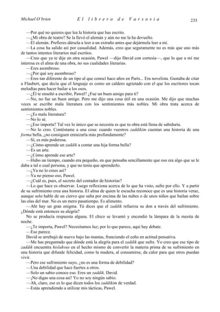Michael O’brien                El     librero         de     Varsovia                           235

   —Por qué no quieres que lea la historia que has escrito.
   —¿Mi obra de teatro? Se la llevó el alemán y aún no me la ha devuelto.
   —El alemán. Prefieres dársela a leer a un extraño antes que dejármela leer a mí.
   —La cosa ha salido así por casualidad. Además, creo que seguramente no es más que uno más
de tantos intentos literarios mal escritos.
   —Creo que ya te dije en otra ocasión, Pawel —dijo David con cortesía—, que lo que a mí me
interesa es el alma de una obra, no sus cualidades literarias.
   —Eres asombroso.
   —¿Por qué soy asombroso?
   —Eres tan diferente de un tipo al que conocí hace años en París... Era novelista. Gustaba de citar
a Flaubert, que decía que el lenguaje es como un caldero agrietado con el que los escritores tocan
melodías para hacer bailar a los osos.
   —¿Él te enseñó a escribir, Pawel? ¿Fue un buen amigo para ti?
   —No, no fue un buen amigo. Pero me dijo una cosa útil en una ocasión. Me dijo que muchas
veces se escribe mala literatura con los sentimientos más nobles. Mi obra trata acerca de
sentimientos nobles.
   —¿Es mala literatura?
   —No lo sé.
   —¿Eso importa? Tal vez lo único que se necesita es que tu obra esté llena de sabiduría.
   —No lo creo. Contéstame a una cosa: cuando vuestros zaddikim cuentan una historia de una
forma bella, ¿no consiguen enraizarla más profundamente?
   —Sí, es más poderosa.
   —¿Cómo aprende un zaddik a contar una hija forma bella?
   —Es un arte.
   —¿Cómo aprende ese arte?
   —Hubo un tiempo, cuando era pequeño, en que pensaba sencillamente que eso era algo que se le
daba a tal o cual persona, y que no tenía que aprenderlo.
   —¿Ya no lo crees así?
   —Ya no pienso eso, Pawel.
   —¿Cuál es, pues, el secreto del contador de historias?
   —Lo que hace es observar. Luego reflexiona acerca de lo que ha visto, sufre por ello. Y a partir
de su sufrimiento crea una historia. El alma de quien le escucha reconoce que es una historia veraz,
aunque solo hable de un ciervo que salta por encima de las nubes o de unos niños que bailan sobre
las olas del mar. No es un mero pasatiempo. Es alimento.
   —Ahí hay un gran enigma. Tú dices que el zaddik refuerza su don a través del sufrimiento.
¿Dónde está entonces su alegría?
   No se producía respuesta alguna. El chico se levantó y encendió la lámpara de la mesita de
noche.
   —¿Te importa, Pawel? Necesitamos luz; por lo que parece, aquí hay debate.
   —Eso parece.
   David se arrebujó de nuevo bajo las mantas, frunciendo el ceño en actitud pensativa.
   —Me has preguntado que dónde está la alegría para el zaddik que sufre. Yo creo que ese tipo de
zaddik encuentra hislahvus en el hecho mismo de convertir la materia prima de su sufrimiento en
una historia que difunde felicidad, como la madera, al consumirse, da calor para que otros puedan
vivir.
   —Pero ese sufrimiento suyo, ¿no es una forma de debilidad?
   —Una debilidad que hace fuertes a otros.
   —Solo un sabio conoce eso. Eres un zaddik, David.
   —¡No digas una cosa así! Yo no soy ningún sabio.
   —Ah, claro, eso es lo que dicen todos los zaddikim de verdad.
   —Estás aprendiendo a utilizar mis tácticas, Pawel.
 