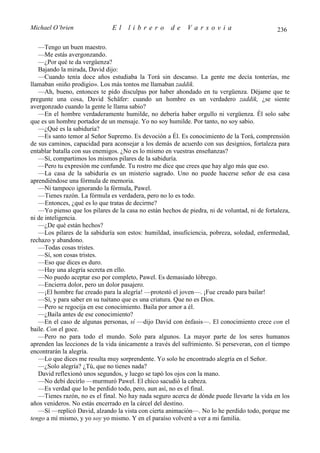 Michael O’brien                El    librero          de    Varsovia                           236

   —Tengo un buen maestro.
   —Me estás avergonzando.
   —¿Por qué te da vergüenza?
   Bajando la mirada, David dijo:
   —Cuando tenía doce años estudiaba la Torá sin descanso. La gente me decía tonterías, me
llamaban «niño prodigio». Los más tontos me llamaban zaddik.
   —Ah, bueno, entonces te pido disculpas por haber ahondado en tu vergüenza. Déjame que te
pregunte una cosa, David Schäfer: cuando un hombre es un verdadero zaddik, ¿se siente
avergonzado cuando la gente le llama sabio?
   —En el hombre verdaderamente humilde, no debería haber orgullo ni vergüenza. Él solo sabe
que es un hombre portador de un mensaje. Yo no soy humilde. Por tanto, no soy sabio.
   —¿Qué es la sabiduría?
   —Es santo temor al Señor Supremo. Es devoción a Él. Es conocimiento de la Torá, comprensión
de sus caminos, capacidad para aconsejar a los demás de acuerdo con sus designios, fortaleza para
entablar batalla con sus enemigos. ¿No es lo mismo en vuestras enseñanzas?
   —Sí, compartimos los mismos pilares de la sabiduría.
   —Pero tu expresión me confunde. Tu rostro me dice que crees que hay algo más que eso.
   —La casa de la sabiduría es un misterio sagrado. Uno no puede hacerse señor de esa casa
aprendiéndose una fórmula de memoria.
   —Ni tampoco ignorando la fórmula, Pawel.
   —Tienes razón. La fórmula es verdadera, pero no lo es todo.
   —Entonces, ¿qué es lo que tratas de decirme?
   —Yo pienso que los pilares de la casa no están hechos de piedra, ni de voluntad, ni de fortaleza,
ni de inteligencia.
   —¿De qué están hechos?
   —Los pilares de la sabiduría son estos: humildad, insuficiencia, pobreza, soledad, enfermedad,
rechazo y abandono.
   —Todas cosas tristes.
   —Sí, son cosas tristes.
   —Eso que dices es duro.
   —Hay una alegría secreta en ello.
   —No puedo aceptar eso por completo, Pawel. Es demasiado lóbrego.
   —Encierra dolor, pero un dolor pasajero.
   —¡El hombre fue creado para la alegría! —protestó el joven—. ¡Fue creado para bailar!
   —Sí, y para saber en su tuétano que es una criatura. Que no es Dios.
   —Pero se regocija en ese conocimiento. Baila por amor a él.
   —¿Baila antes de ese conocimiento?
   —En el caso de algunas personas, sí —dijo David con énfasis—. El conocimiento crece con el
baile. Con el goce.
   —Pero no para todo el mundo. Solo para algunos. La mayor parte de los seres humanos
aprenden las lecciones de la vida únicamente a través del sufrimiento. Si perseveran, con el tiempo
encontrarán la alegría.
   —Lo que dices me resulta muy sorprendente. Yo solo he encontrado alegría en el Señor.
   —¿Solo alegría? ¿Tú, que no tienes nada?
   David reflexionó unos segundos, y luego se tapó los ojos con la mano.
   —No debí decirlo —murmuró Pawel. El chico sacudió la cabeza.
   —Es verdad que lo he perdido todo, pero, aun así, no es el final.
   —Tienes razón, no es el final. No hay nada seguro acerca de dónde puede llevarte la vida en los
años venideros. No estás encerrado en la cárcel del destino.
   —Sí —replicó David, alzando la vista con cierta animación—. No lo he perdido todo, porque me
tengo a mí mismo, y yo soy yo mismo. Y en el paraíso volveré a ver a mi familia.
 