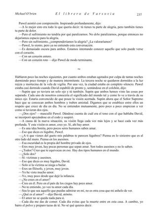 Michael O’brien                El    librero          de    Varsovia                           237

   Pawel asintió con comprensión. Inspirando profundamente, dijo:
   —A lo mejor esto era todo lo que quería decir: tú tienes tu parte de alegría, pero también tienes
tu parte de dolor.
   —Pero el sufrimiento no tendría por qué paralizarnos. No debe paralizarnos, porque entonces no
dejaríamos espacio para la alegría.
   —Pero sin sufrimiento, ¿comprenderíamos la alegría? ¿La valoraríamos?
   —Pawel, lo siento, pero ya no entiendo esta conversación.
   —Es demasiado oscura para ambos. Estamos intentando conocer aquello que solo puede verse
con el corazón.
   —Con un corazón entero.
   —Con un corazón roto —dijo Pawel de modo terminante.

                                                ∼
Hablaron poco las noches siguientes, por cuanto ambos estaban agotados por culpa de tantas noches
durmiendo poco tiempo y de manera intermitente. La tercera noche se quedaron dormidos a la luz
rojiza y mortecina de la vela de vigilia. Por una vez, la ciudad estaba en completo silencio. Pawel
estaba casi dormido cuando David espabiló de pronto y, sentándose en el colchón, dijo:
   —Supón que yo tuviera un solo ojo y tú también. Supón que ambos hemos visto las cosas por
separado. Cada uno de nosotros conocería el significado del mundo tal y como lo ve a través de su
único ojo. Estaría convencido de que posee la visión acertada. Supón ahora que el Señor Supremo
hace que se conozcan ambos hombres y traben amistad. Digamos que se establece entre ellos un
respeto que crece de día en día. No se entienden mutuamente, pero poco a poco empiezan a ver
como si tuvieran dos ojos.
   —¿Dos ojos? —masculló Pawel. Dándose cuenta de cuál era el tono con el que hablaba David,
se incorporó apoyándose en el codo y suspiró.
   —A causa de la nueva situación, su visión llega cada vez más lejos y se hace cada vez más
profunda. Y esta visión es amor, creo yo. Sí, ahí hay amor.
   —Es una idea bonita, pero pocos seres humanos saben amar.
   —Eso que dices es lúgubre, Pawel.
   —¿A ti que vienes del gueto mis palabras te parecen lúgubres? Piensa en lo siniestro que es al
otro lado del muro. Piensa en los asesinos.
   —Esa oscuridad es la propia del hombre privado de ojos.
   —Eres muy joven, hay pocas personas que sepan amar. Son todos asesinos y no lo saben.
   —¿Todos? Creo que te equivocas en eso. Hay dos tipos humanos en el mundo.
   —¿Solo dos?
   —Sí: víctimas y asesinos.
   —Eso que dices es muy lúgubre, David.
   —Solo si la víctima se niega a bailar.
   —Eres un filósofo, y joven, muy joven.
   —Yo he visto mucho amor.
   —Yo, muy poco desde que dejé la infancia.
   —¿No crees en el amor?
   —Creo en él. Pero en el país de los ciegos hay poco amor.
   —No te entiendo, yo veo tu amor cada día.
   —Sea lo que sea aquello que puedas admirar en mí, no es otra cosa que mi anhelo de ver.
   —¿Qué es el amor? —dijo David, atónito.
   —El amor no se queda nada para sí.
   —Cada día me das de comer. Cada día evitas que la muerte entre en esta casa. A cambio, yo
barro el polvo y preparo tazas de té. No sé qué quieres decir.
 