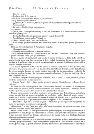 Michael O’brien                 El     librero          de    Varsovia                             238

    —Eres muy joven.
    —Por favor, deja de decirme eso.
    —Lo siento. No volveré a recordarte lo joven que eres.
    —Hay otra cosa que no entiendo.
    —¡Qué raro! ¡No lo entiendo! ¿Qué es lo que no entiendes? El reproche dio paso al silencio.
    —Vamos, dímelo.
    —La cama —dijo David con mansedumbre.
    —¿La cama?
    —¡No es justo! Yo tengo tres mantas y tú solo dos, cuando eres tú el dueño de la casa, el dueño
de todo lo que hay aquí.
    —Es muy fácil de entender: quiero que sea así, y ya está. Eso es todo.
    —No, ahí hay un motivo oculto. Y sé cuál es.
    —¿Sabes cuál es? —dijo Pawel con parsimonia.
    —Hacía tiempo que lo sospechaba, pero ahora estoy seguro de por qué no quieres que vaya a tu
cama.
    El miedo atravesó el corazón de Pawel como un puñal.
    —Ahora estás seguro.
    —Ahora he comprendido cuál es, esa cosa siniestra.
    —Has comprendido cuál es... —replicó Pawel con frialdad—. Espléndido. Muy bien, entonces,
si quieres venir a mi cama, ¿por qué no lo haces?
    En modo alguno había pretendido que aquello fuera una invitación. Lo había dicho a modo de
amarga ironía, como una frase sarcástica, a decir verdad. Convencido de que su secreto había
quedado al descubierto, estaba seguro de que el muchacho se apartaría de él lo más lejos posible y
buscaría un modo de escapar.
    Así, que, se dijo Pawel, al fin y al cabo, ¡hasta el amor de sacrificio no es más que una forma
alternativa de aventura amorosa! Todo cuanto había soportado con dolor en nombre de la libertad
del joven, quedaba derruido sin ningún esfuerzo por medio de una desagradable revelación. La
vergüenza, la culpa, el miedo... los grandes agentes del igualitarismo. Sí, al menor indicio de ello, ¡y
todo caía por los suelos!
    Ante el más completo asombro por parte de Pawel, David se subió a la cama, junto a él, y cubrió
con todas las mantas los cuerpos de ambos.
    —Gracias, Pawel —dijo—. Cinco mantas son mejor que dos. Ahora al menos podremos dormir
calientes.
    La fuente de calor estaba apenas a unos centímetros de distancia. Recurriendo al último gramo
de su fuerza de voluntad, Pawel retiró los cobertores y se levantó de la cama. Tirando de las dos
mantas superiores, se acostó, tapándose con ellas, en el colchón del suelo.
    Durante varios minutos se produjo un silencio terrible, tan cargado de tensión que hasta el aire
mismo parecía lleno de gritos inarticulados de confusión y dolor. Tanto el hombre como el
muchacho se sentían completamente incapaces de romper el silencio, pero la presión de lo que
acababa de suceder y de lo que había quedado sin decir pronto se hizo insoportable.
    —Era verdad —dijo David con voz ahogada—. Ahora veo que mi suposición era acertada. No
tienes por qué ocultar tus motivos. Lo comprendo.
    ¿Comprender?, se dijo Pawel con rabia. ¡Qué puede comprender de mi naturaleza este joven
angelical, esta alma elegida, este prodigio!
    David Schäfer lloraba. Al principio solo fue un gemido apagado, sofocado por el brazo con el
que se tapaba la cara. Luego fue aumentando de volumen, hasta convertirse en sollozos. Se cubrió
la cara con unas manos frías, blancas, temblorosas, y dio rienda suelta a su desahogo, haciendo
añicos su sempiterna solemnidad.
    Pawel estaba espantado. Al principio había pensado que el chico se había asomado al fondo de
su alma y que por eso lloraba. Luego había pasado a preguntarse si David no estaría llorando por él
mismo, por su propia y apurada situación, dolido y desilusionado por una tentativa de amistad que
 