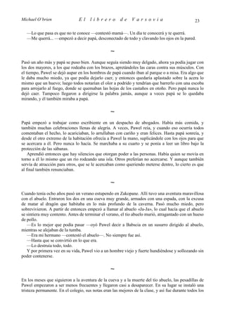 Michael O’brien                 El    librero          de     Varsovia                            23

   —Lo que pasa es que no te conoce —contestó mamá—. Un día te conocerá y te querrá.
   —Me querrá... —empezó a decir papá, desconectado de todo y clavando los ojos en la pared.

                                                  ∼
Pasó un año más y papá se puso bien. Aunque seguía siendo muy delgado, ahora ya podía jugar con
los dos mayores, a los que rodeaba con los brazos, apretándoles las caras contra sus músculos. Con
el tiempo, Pawel se dejó aupar en los hombros de papá cuando iban al parque o a misa. Era algo que
le daba mucho miedo, ya que podía dejarlo caer, y entonces quedaría aplastado sobre la acera lo
mismo que un huevo; luego todos notarían el olor a podrido y tendrían que barrerlo con una escoba
para arrojarlo al fuego, donde se quemaban las hojas de los castaños en otoño. Pero papá nunca lo
dejó caer. Tampoco llegaron a dirigirse la palabra jamás, aunque a veces papá se lo quedaba
mirando, y él también miraba a papá.

                                                  ∼
Papá empezó a trabajar como escribiente en un despacho de abogados. Había más comida, y
también muchas celebraciones llenas de alegría. A veces, Pawel reía, y cuando eso ocurría todos
comentaban el hecho, lo acariciaban, lo arrullaban con cariño y eran felices. Hasta papá sonreía, y
desde el otro extremo de la habitación ofrecía a Pawel la mano, suplicándole con los ojos para que
se acercara a él. Pero nunca lo hacía. Se marchaba a su cuarto y se ponía a leer un libro bajo la
protección de las sábanas.
    Aprendió entonces que hay silencios que otorgan poder a las personas. Había quien se movía en
torno a él lo mismo que un río rodeando una isla. Otros preferían no acercarse. Y aunque también
servía de atracción para otros, que se le acercaban como queriendo meterse dentro, lo cierto es que
al final también renunciaban.

                                                  ∼
Cuando tenía ocho años pasó un verano estupendo en Zakopane. Allí tuvo una aventura maravillosa
con el abuelo. Entraron los dos en una cueva muy grande, armados con una espada, con la excusa
de matar al dragón que habitaba en lo más profundo de la caverna. Pasó mucho miedo, pero
sobrevivieron. A partir de entonces empezó a llamar al abuelo «Ja-Ja», lo cual hacía que el abuelo
se sintiera muy contento. Antes de terminar el verano, el tío abuelo murió, atragantado con un hueso
de pollo.
   —Es lo mejor que podía pasar —oyó Pawel decir a Babscia en un susurro dirigido al abuelo,
mientras se alejaban de la tumba.
   —Era mi hermano —contestó el abuelo—. No siempre fue así.
   —Hasta que se convirtió en lo que era.
   —Lo destruía todo, todo.
   Y por primera vez en su vida, Pawel vio a un hombre viejo y fuerte hundiéndose y sollozando sin
poder contenerse.

                                                  ∼
En los meses que siguieron a la aventura de la cueva y a la muerte del tío abuelo, las pesadillas de
Pawel empezaron a ser menos frecuentes y llegaron casi a desaparecer. En su lugar se instaló una
tristeza permanente. En el colegio, sus notas eran las mejores de la clase, y así fue durante todos los
 