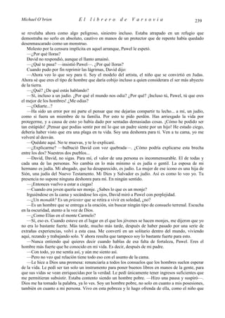 Michael O’brien                El    librero         de    Varsovia                           239

se revelaba ahora como algo peligroso, siniestro incluso. Estaba atrapado en un refugio que
demostraba no serlo en absoluto, cautivo en manos de un protector que de repente había quedado
desenmascarado como un monstruo.
   Molesto por la censura implícita en aquel arranque, Pawel le espetó.
   —¿Por qué lloras?
   David no respondió, aunque el llanto amainó.
   —¿Qué te pasa? —insistió Pawel—. ¿Por qué lloras?
   Cuando pudo por fin reprimir las lágrimas, David dijo:
   —Ahora veo lo que soy para ti. Soy el modelo del artista, el niño que se convirtió en Judas.
Ahora sé que eres el tipo de hombre que daría cobijo incluso a quien considerara el ser más abyecto
de la tierra.
   —¿Qué? ¿De qué estás hablando?
   —Sí, incluso a un judío. ¿Por qué el mundo nos odia? ¿Por qué? ¡Incluso tú, Pawel, tú que eres
el mejor de los hombres! ¿Me odias?
   —¿Odiarte...?
   —Ha sido un error por mi parte el pensar que me dejarías compartir tu lecho... a mí, un judío,
como si fuera un miembro de tu familia. Por esto te pido perdón. Has arriesgado la vida por
protegerme, y a causa de esto yo había dado por sentadas demasiadas cosas. ¡Cómo he podido ser
tan estúpido! ¡Pensar que podías sentir por mí lo que un padre siente por un hijo! He estado ciego,
debería haber visto que era una plaga en tu vida. Soy una deshonra para ti. Ven a tu cama, yo me
volveré al desván.
   —Quédate aquí. No te muevas, y te lo explicaré.
   —¿Explicarme? —balbució David con voz quebrada—. ¿Cómo podría explicarse esta brecha
entre los dos? Nuestros dos pueblos...
   —David, David, no sigas. Para mí, el valor de una persona es inconmensurable. El de todas y
cada una de las personas. No cambia en lo más mínimo si es judía o gentil. La esposa de mi
hermano es judía. Mi abogado, que ha desaparecido, es judío. La mujer de ese icono es una hija de
Sión, una judía del Nuevo Testamento. Mi Dios y Salvador es judío. Así es como lo veo yo. Tu
presencia no supone ninguna deshonra para mí. En ningún sentido.
   —¡Entonces vuelvo a estar a ciegas!
   —Cuando era joven quería ser monje. ¿Sabes lo que es un monje?
   Irguiéndose en la cama y secándose los ojos, David miró a Pawel con perplejidad.
   —¿Un monakh? Es un priester que se retira a vivir en soledad, ¿no?
   —Es un hombre que se entrega a la oración, sin buscar ningún tipo de consuelo terrenal. Escucha
en la oscuridad, atento a la voz de Dios.
   —¿Como Elías en el monte Carmelo?
   —Sí, eso es. Cuando estuve en el lugar en el que los jóvenes se hacen monjes, me dijeron que yo
no era lo bastante fuerte. Más tarde, mucho más tarde, después de haber pasado por una serie de
extrañas experiencias, volví a esta casa. Me convertí en un solitario dentro del mundo, viviendo
aquí, rezando y trabajando solo. Y ahora resulta que tampoco soy lo bastante fuerte para esto.
   —Nunca entiendo qué quieres decir cuando hablas de esa falta de fortaleza, Pawel. Eres el
hombre más fuerte que he conocido en mi vida. Es decir, después de mi padre.
   —Con todo, yo me sentía así, y aún me siento así.
   —Pero no veo qué relación tiene todo eso con el asunto de la cama.
   —Le hice a Dios una promesa: renunciaría a todos los consuelos que los hombres suelen esperar
de la vida. Le pedí ser tan solo un instrumento para poner buenos libros en manos de la gente, para
que sus vidas se vean enriquecidas por la verdad. Le pedí únicamente tener ingresos suficientes que
me permitieran subsistir. Estaba contento siendo un hombre pobre. —Hizo una pausa y suspiró—.
Dios me ha tomado la palabra, ya lo ves. Soy un hombre pobre, no solo en cuanto a mis posesiones,
también en cuanto a mi persona. Vivo en esta pobreza y le hago ofrenda de ella, como el niño que
 