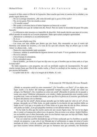Michael O’brien                El    librero          de    Varsovia                            240

renunció al libro entero el Día de la Expiación. Hace mucho que tomé el camino de la soledad, y no
puedo seguir ahora otro.
    —No sé si consigo entenderte. ¿Me estás diciendo que te gusta el frío suelo?
    —No, no me gusta. Pero me enseña a amar.
    —¿Te enseña a amar?
    —Me ayuda a volverme hacia el Señor Supremo en busca de su calor.
    —Yo también creo que de verdad está ahí, Pawel. Pero no siento la necesidad de pasar frío para
buscarle.
    —La diferencia entre nosotros es imposible de describir. Solo puedo decirte que para mí es muy
difícil atender al sonido de su Corazón palpitante. Debo aprovechar cualquier oportunidad.
    —¿Renunciar a calentarse es un entrenamiento?
    —Sí, lo es.
    —Parece una religión muy fría.
    —Las cosas son más cálidas por dentro que por fuera. Hay momentos en que el rostro del
Hermoso está delante de nosotros, a la vista de los ojos del corazón. Hay un abrazo que es todo
Amor. Lo abarca todo... todo.
    —Nunca he experimentado nada semejante.
    —Entonces, tendrás la amabilidad de dejarme dormir en el suelo. Y tú te quedarás en mi cama.
    —No es lo correcto.
    —Con el tiempo lo entenderás.
    —No lo entenderé nunca.
    —David Schäfer, ¿no fuiste tú el que me dijo una vez que el hombre que no tiene nada es el que
lo tiene todo?
    No hubo respuesta a esta pregunta, tan solo un profundo suspiro de incomprensión. No pasó
mucho tiempo hasta que David dio media vuelta, y Pawel se arrebujó en las mantas y se las subió
por encima del hombro.
    —Lo pides todo de mí —dijo a la imagen de la Madre. Sí, todo.

                                                ∼
                                                  19 de marzo de 1943 Querido Monsieur Rouault:

     ¿Dónde se encuentra usted en estos momentos? ¿En Versalles o en París? ¿O en algún otro
     lugar oculto a la Kultur del enemigo, esperando tiempos mejores? ¿Están con usted sus
     amigos, los Maritain? ¡Ah, si pudiera yo estar con usted! ¡Desandar el camino de mi pasado y
     tomar uno mejor! Haberme sobrepuesto a mi miedo y haber permanecido entre ustedes como
     un pobre más, como un hombre lastimado, pero que lleva la gloria en el corazón, que defiende
     la gloria del paraíso con su libertad...
        ¿Por qué huí de usted? ¿Sería porque pensaba que no había nada de valor en mí? ¿O era
     porque, deseando ser el Niño Jesús, no pude soportar la revelación de que también había un
     Judas en mí? Creí que si no podía ser el Niño Jesús en la gran obra de arte de Dios, entonces
     solo podía ser Judas. ¡Con qué pequeñas mentiras se nos derrota tantas veces!
        No ha leído la obra que he escrito acerca de una oscura figura rusa. Tal vez la lea algún
     día, si usted y el manuscrito sobreviven a la guerra. Gira en torno a un artista. Andréi Rubliov
     era un hombre con el alma fracturada, pero en esa fractura supo que era hijo del Padre. Supo
     que el pintor de iconos era él mismo el icono.
        Una vez usted me escribió diciéndome que al Cristo rechazado por los hombres no puede
     vérsele sin prejuicio, y que solo el ojo liberado por el sufrimiento es capaz de mirar el rostro
     mutilado de Jesús y verlo de verdad. Durante muchos años huí de ese rostro, aterrorizado por
     que fuera nuestro retrato definitivo, por que no fuéramos más que animales, tan fácilmente
 