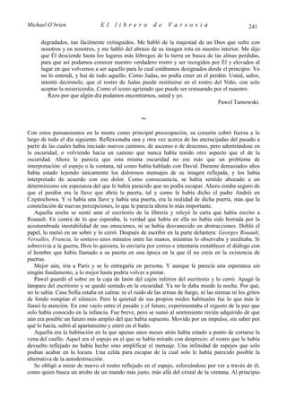 Michael O’brien                 El     librero          de    Varsovia                             241

      degradados, tan fácilmente extinguidos. Me habló de la majestad de un Dios que sufre con
      nosotros y en nosotros, y me habló del abrazo de su imagen rota en nuestro interior. Me dijo
      que Él desciende hasta los lugares más lóbregos de la tierra en busca de las almas perdidas,
      para que así podamos conocer nuestro verdadero rostro y ser recogidos por Él y elevados al
      lugar en que volvemos a ser aquello para lo cual estábamos designados desde el principio. Yo
      no lo entendí, y huí de todo aquello. Como Judas, no podía creer en el perdón. Usted, señor,
      intentó decírmelo, que el rostro de Judas puede restituirse en el rostro del Niño, con solo
      aceptar la misericordia. Como el icono agrietado que puede ser restaurado por el maestro.
         Rezo por que algún día podamos encontrarnos, usted y yo.
                                                                                 Pawel Tarnowski.

                                                  ∼
Con estos pensamientos en la mente como principal preocupación, su corazón cobró fuerza a lo
largo de todo el día siguiente. Reflexionaba una y otra vez acerca de las encrucijadas del pasado a
partir de las cuales había iniciado nuevos caminos, de ascenso o de descenso, pero adentrándose en
la oscuridad, o volviendo hacia un camino que nunca había tenido otro aspecto que el de la
oscuridad. Ahora le parecía que esta misma oscuridad no era más que un problema de
interpretación: el espejo o la ventana, tal como había hablado con David. Durante demasiados años
había estado leyendo únicamente los dolorosos mensajes de su imagen reflejada, y los había
interpretado de acuerdo con ese dolor. Como consecuencia, se había sentido abocado a un
determinismo sin esperanza del que le había parecido que no podía escapar. Ahora estaba seguro de
que el perdón era la llave que abría la puerta, tal y como le había dicho el padre Andréi en
Częstochowa. Y si había una llave y había una puerta, era la realidad de dicha puerta, más que la
constelación de nuevas percepciones, lo que le parecía ahora lo más importante.
   Aquella noche se sentó ante el escritorio de la librería y releyó la carta que había escrito a
Rouault. En contra de lo que esperaba, la verdad que había en ella no había sido borrada por la
acostumbrada inestabilidad de sus emociones, ni se había desvanecido en abstracciones. Dobló el
papel, lo metió en un sobre y lo cerró. Después de escribir en la parte delantera: Georges Rouault,
Versalles, Francia, lo sostuvo unos minutos entre las manos, mientras lo observaba y meditaba. Si
sobrevivía a la guerra, Dios lo quisiera, lo enviaría por correo e intentaría restablecer el diálogo con
el hombre que había llamado a su puerta en una época en la que él no creía en la existencia de
puertas.
   Mejor aún, iría a París y se lo entregaría en persona. Y aunque le parecía una esperanza sin
ningún fundamento, a lo mejor hasta podría volver a pintar.
   Pawel guardó el sobre en la caja de latón del cajón inferior del escritorio y lo cerró. Apagó la
lámpara del escritorio y se quedó sentado en la oscuridad. Ya no le daba miedo la noche. Por qué,
no lo sabía. Casa Sofía estaba en calma: ni el ruido de las armas de fuego, ni las sirenas ni los gritos
de fondo rompían el silencio. Pero la quietud de sus propios ruidos habituales fue lo que más le
llamó la atención. En este vacío entre el pasado y el futuro, experimentaba el regusto de la paz que
solo había conocido en la infancia. Fue breve, pero se sumó al sentimiento recién adquirido de que
aún era posible un futuro más amplio del que había supuesto. Movido por un impulso, sin saber por
qué lo hacía, subió al apartamento y entró en el baño.
   Aquella era la habitación en la que apenas unos meses atrás había estado a punto de cortarse la
vena del cuello. Aquel era el espejo en el que se había mirado con desprecio: el rostro que le había
devuelto reflejado no había hecho sino amplificar el mensaje. Una infinidad de espejos que solo
podían acabar en la locura. Una celda para escapar de la cual solo le había parecido posible la
alternativa de la autodestrucción.
   Se obligó a mirar de nuevo el rostro reflejado en el espejo, esforzándose por ver a través de él,
como quien busca un atisbo de un mundo más justo, más allá del cristal de la ventana. Al principio
 