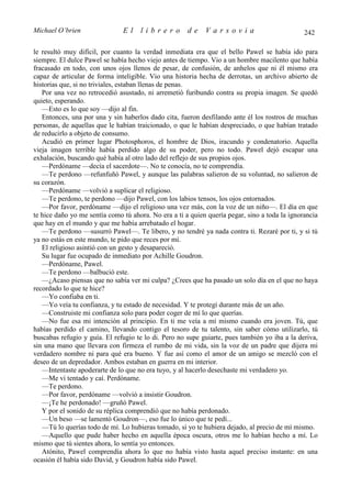 Michael O’brien                El    librero          de    Varsovia                           242

le resultó muy difícil, por cuanto la verdad inmediata era que el bello Pawel se había ido para
siempre. El dulce Pawel se había hecho viejo antes de tiempo. Vio a un hombre macilento que había
fracasado en todo, con unos ojos llenos de pesar, de confusión, de anhelos que ni él mismo era
capaz de articular de forma inteligible. Vio una historia hecha de derrotas, un archivo abierto de
historias que, si no triviales, estaban llenas de penas.
   Por una vez no retrocedió asustado, ni arremetió furibundo contra su propia imagen. Se quedó
quieto, esperando.
   —Esto es lo que soy —dijo al fin.
   Entonces, una por una y sin haberlos dado cita, fueron desfilando ante él los rostros de muchas
personas, de aquellas que le habían traicionado, o que le habían despreciado, o que habían tratado
de reducirlo a objeto de consumo.
   Acudió en primer lugar Photosphoros, el hombre de Dios, iracundo y condenatorio. Aquella
vieja imagen terrible había perdido algo de su poder, pero no todo. Pawel dejó escapar una
exhalación, buscando qué había al otro lado del reflejo de sus propios ojos.
   —Perdóname —decía el sacerdote—. No te conocía, no te comprendía.
   —Te perdono —refunfuñó Pawel, y aunque las palabras salieron de su voluntad, no salieron de
su corazón.
   —Perdóname —volvió a suplicar el religioso.
   —Te perdono, te perdono —dijo Pawel, con los labios tensos, los ojos entornados.
   —Por favor, perdóname —dijo el religioso una vez más, con la voz de un niño—. El día en que
te hice daño yo me sentía como tú ahora. No era a ti a quien quería pegar, sino a toda la ignorancia
que hay en el mundo y que me había arrebatado el hogar.
   —Te perdono —susurró Pawel—. Te libero, y no tendré ya nada contra ti. Rezaré por ti, y si tú
ya no estás en este mundo, te pido que reces por mí.
   El religioso asintió con un gesto y desapareció.
   Su lugar fue ocupado de inmediato por Achille Goudron.
   —Perdóname, Pawel.
   —Te perdono —balbució este.
   —¿Acaso piensas que no sabía ver mi culpa? ¿Crees que ha pasado un solo día en el que no haya
recordado lo que te hice?
   —Yo confiaba en ti.
   —Yo veía tu confianza, y tu estado de necesidad. Y te protegí durante más de un año.
   —Construiste mi confianza solo para poder coger de mí lo que querías.
   —No fue esa mi intención al principio. En ti me veía a mí mismo cuando era joven. Tú, que
habías perdido el camino, llevando contigo el tesoro de tu talento, sin saber cómo utilizarlo, tú
buscabas refugio y guía. El refugio te lo di. Pero no supe guiarte, pues también yo iba a la deriva,
sin una mano que llevara con firmeza el rumbo de mi vida, sin la voz de un padre que dijera mi
verdadero nombre ni para qué era bueno. Y fue así como el amor de un amigo se mezcló con el
deseo de un depredador. Ambos estaban en guerra en mi interior.
   —Intentaste apoderarte de lo que no era tuyo, y al hacerlo desechaste mi verdadero yo.
   —Me vi tentado y caí. Perdóname.
   —Te perdono.
   —Por favor, perdóname —volvió a insistir Goudron.
   —¡Te he perdonado! —gruñó Pawel.
   Y por el sonido de su réplica comprendió que no había perdonado.
   —Un beso —se lamentó Goudron—, eso fue lo único que te pedí...
   —Tú lo querías todo de mí. Lo hubieras tomado, si yo te hubiera dejado, al precio de mí mismo.
   —Aquello que pude haber hecho en aquella época oscura, otros me lo habían hecho a mí. Lo
mismo que tú sientes ahora, lo sentía yo entonces.
   Atónito, Pawel comprendía ahora lo que no había visto hasta aquel preciso instante: en una
ocasión él había sido David, y Goudron había sido Pawel.
 